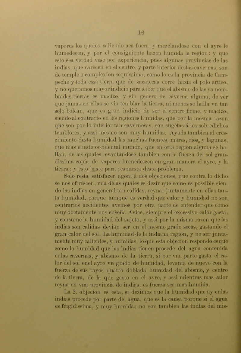 vapores los q nales saliendo aca fuera, y mezclándose con el ay re le humedecen, y por el consiguiente hazen húmida la región: y que esto sea verdad vese por experiencia, pues algunas provincias de las indias, que carecen en el centro, y parte interior destas cavernas, son de temple o complexión sequissima, como lo es la provincia de Cam- peche y toda essa tierra que de zacatecas corre liazia el polo ártico, y no queramos mayor indicio para saber que el abismo de las ya nom- bradas tierras es macizo, y sin genero de caverna alguna, de ver que jamas en ellas se vio temblar la tierra, ni menos se halla vn tan solo bolean, que es gran indicio de ser el centro firme, y macizo, siendo al contrario en las regiones húmidas, que por la mesma razón que son por lo interior tan cavernosas, son sugetas á los sobredichos temblores, y assi mesmo son muy húmidas. Ayuda también al eres- cimiento desta humidad las muchas fuentes, mares, ríos* y lagunas, que mas eneste occidental mundo, (pie en otra región alguna se ha- llan, de las quales levantándose también con la fuerza del sol gran- dísima. copia de vapores humedescen en gran manera el ay re, y la tierra: y esto baste para respuesta deste problema. Solo resta satisfazer agora á dos objeciones, que contra lo dicho se nos offrescen, vna cíelas quales es dezir cpie como es possible sien- do las indias en general tan calidas, reynar juntamente en ellas tan- ta humidad, porque aunque es verdad que calor y humidad no son contrarios accidentes avernos por otra parte de entender que como muy doctamente nos enseña Avice, siempre el excessivo calor gasta,- y consume la humidad del sujeto, y assi por la misma razón quedas indias son calidas devian ser en el mesmo grado secas, gastando el gran calor del sol. La humidad de la indiana región, y no ser junta- mente muy calientes, y húmidas, lo que esta objeción respondo es que como la humidad que las indias tienen procede del agua contenida enlas cavernas, y abismo de la tierra, si por vna parte gasta el ca- lor del sol enel ayre vn grado de humidad, levanta de nuevo con la fuerza de sus rayos quatro doblada humidad del abismo, y centro de la tierra, de la que gasto en el ayre, y assi mientras mas calor reyna en vna provincia de indias, es fuerza sea mas húmida. La 2. objeción es esta, si dezimos que la humidad que ay enlas indias procede por parte del agua, que es la causa porque si el agua es frígidísima, y muy húmida: no son también las indias del mis-