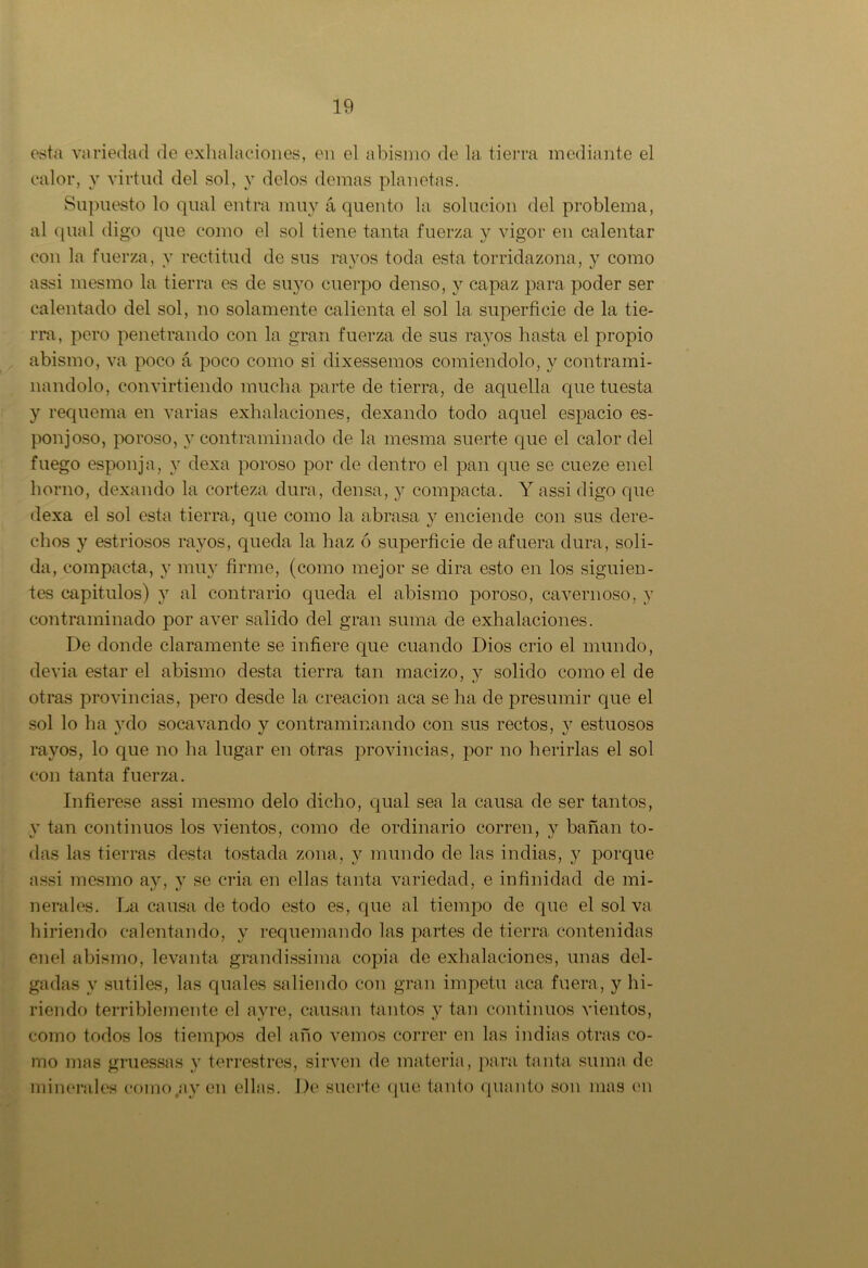 esta variedad de exhalaciones, en el abismo de la tierra mediante el calor, y virtud del sol, v délos demas planetas. Supuesto lo qual entra muy á quento la solución del problema, al qual digo que como el sol tiene tanta fuerza y vigor en calentar con la fuerza, y rectitud de sus rayos toda esta torridazona, y como assi mesmo la tierra es de suyo cuerpo denso, y capaz para poder ser calentado del sol, no solamente calienta el sol la superficie de la tie- rra, pero penetrando con la gran fuerza de sus rayos hasta el propio abismo, va poco á poco como si dixessemos comiéndolo, y contrami- nándolo, convirtiendo mucha parte de tierra, de aquella que tuesta y requema en varias exhalaciones, dexando todo aquel espacio es- ponjoso, poroso, y contraminado de la mesma suerte que el calor del fuego esponja, y dexa poroso por de dentro el pan que se cueze enel horno, dexando la corteza dura, densa, y compacta. Y assi digo que dexa el sol esta tierra, que como la abrasa y enciende con sus dere- chos y estriosos rayos, queda la haz ó superficie de afuera dura, soli- da, compacta, y muy firme, (como mejor se dirá esto en los siguien- tes capitulos) y al contrario queda el abismo poroso, cavernoso, y contraminado por aver salido del gran suma de exhalaciones. De donde claramente se infiere que cuando Dios crio el mundo, devia estar el abismo desta tierra tan macizo, y solido como el de otras provincias, pero desde la creación aca se ha de presumir que el sol lo ha y do socavando y contraminando con sus rectos, y estuosos rayos, lo que no ha lugar en otras provincias, por no herirlas el sol con tanta fuerza. Infiérese assi mesmo délo dicho, qual sea la causa de ser tantos, y tan continuos los vientos, como de ordinario corren, y bañan to- das las tierras desta tostada zona, y mundo de las indias, y porque assi mesmo ay, y se cria en ellas tanta variedad, e infinidad de mi- nerales. La causa de todo esto es, que al tiempo de que el sol va hiriendo calentando, y requemando las partes de tierra contenidas enel abismo, levanta grandissima copia de exhalaciones, unas del- gadas y sutiles, las quales saliendo con gran Ímpetu aca fuera, y hi- riendo terriblemente el ay re, causan tantos y tan continuos vientos, como todos los tiempos del año vemos correr en las indias otras co- mo mas gruessas y terrestres, sirven de materia, para tanta suma de minerales como ay en ellas. De suerte que tanto quanto son mas en