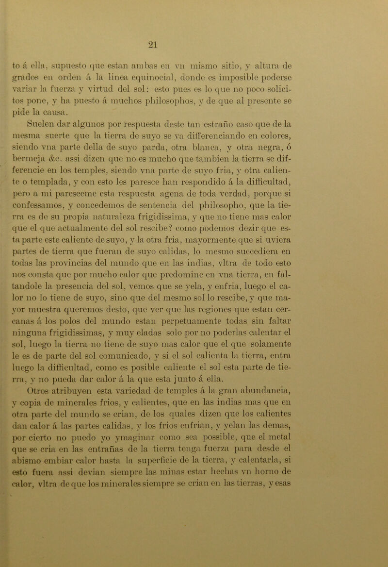 to á ella, supuesto que están ambas en vn mismo sitio, y altura de grados en orden á la linea equinocial, donde es imposible poderse variar la fuerza y virtud del sol: esto pues es lo que no poco solíci- tos pone, y ha puesto á muchos philosophos, y de que al presente se pide la causa. Suelen dar algunos por respuesta deste tan estrado caso que de la mesraa suerte que la tierra de suyo se va diferenciando en colores, siendo vna parte della de suyo parda, otra blanca, y otra negra, ó bermeja &c. assi dizen que no es mucho que también la tierra se di- ferencie en los temples, siendo vna parte de suyo fría, y otra calien- te o templada, y con esto les paresce han respondido á la dificultad, pero a mi paresceme esta respuesta agena de toda verdad, porque si confessamos, y concedemos de sentencia del philosopho, que la tie- rra es de su propia naturaleza frigidissima, y que no tiene mas calor que el que actualmente del sol rescibe? como ¡rodemos dezir que es- ta parte este caliente de suyo, y la otra fría, mayormente que si uviera partes de tierra que fueran de suyo calidas, lo mesmo succediera en todas las provincias del mundo que en las indias, vltra de todo esto nos consta que por mucho calor que predomine en vna tierra, en fal- tándole la presencia del sol, vemos que se yela, y enfria, luego el ca- lor no lo tiene de suyo, sino que del mesmo sol lo rescibe, y que ma- yor muestra queremos desto, que ver que las regiones que están cer- canas á los polos del mundo están perpetuamente todas sin faltar ninguna frigidissimas, y muy eladas solo por no poderlas calentar el sol, luego la tierra no tiene de suyo mas calor que el que solamente le es de parte del sol comunicado, y si el sol calienta la tierra, entra luego la dificultad, como es posible caliente el sol esta parte de tie- rra, y no pueda dar calor á la que esta junto á ella. Otros atribuyen esta variedad de temples á la gran abundancia, y copia de minerales fríos, y calientes, que en las indias mas que en otra parte del mundo se crian, de los quales dizen que los calientes dan calor á las partes calidas, y los fríos enfrian, y yelan las demas, por cierto no puedo yo ymaginar como sea possible, que el metal que se cria en las entrañas de la tierra tenga fuerza para desde el abismo embiar calor hasta la superficie de la tierra, y calentarla, si esto fuera assi devian siempre las minas estar hechas vn horno de calor, vltra deque los minerales siempre se crian en las tierras, y esas