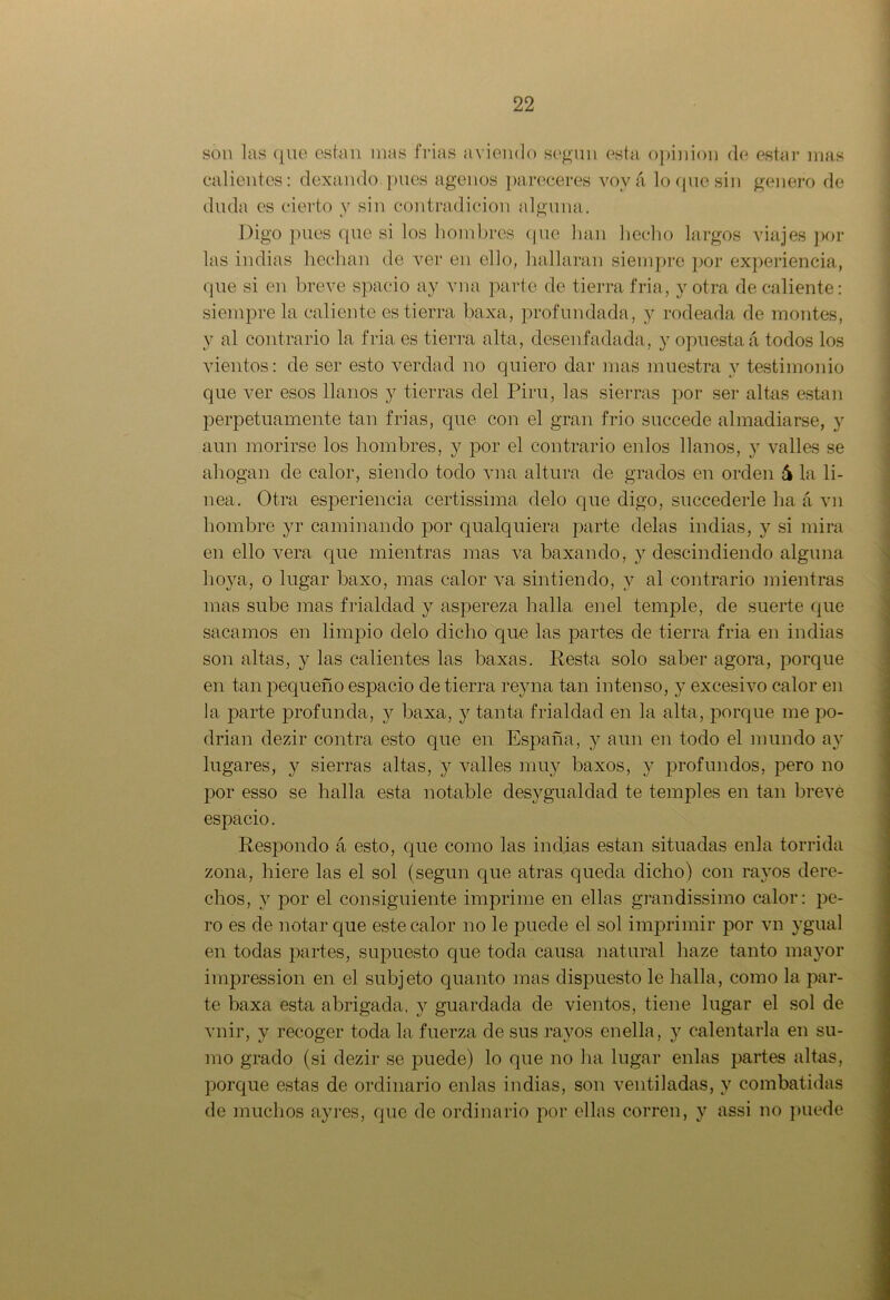son las que están mas frías aviendo según esta opinión de estar mas calientes: dexando pues agenos pareceres voy á lo que sin genero de duda es cierto y sin contradicion alguna. Digo pues que si los hombres que han hecho largos viajes pol- las indias hechan de ver en ello, hallaran siempre por experiencia, que si en breve spacio ay vna parte de tierra fría, y otra de caliente: siempre la caliente es tierra baxa, profundada, y rodeada de montes, y al contrario la fria es tierra alta, desenfadada, y opuesta á todos los vientos: de ser esto verdad no quiero dar mas muestra y testimonio que ver esos llanos y tierras del Piru, las sierras por ser altas están perpetuamente tan frías, que con el gran frió succede almadiarse, y aun morirse los hombres, y por el contrario enlos llanos, y valles se ahogan de calor, siendo todo vna altura de grados en orden 6 la li- nea. Otra esperiencia certissima délo que digo, succederle ha á vn hombre yr caminando por qualquiera parte délas indias, y si mira en ello vera que mientras mas va baxanclo, y descindiendo alguna hoya, o lugar baxo, mas calor va sintiendo, y al contrario mientras mas sube mas frialdad y aspereza halla enel temple, de suerte que sacamos en limpio délo dicho que las partes de tierra fria en indias son altas, y las calientes las baxas. Resta solo saber agora, porque en tan pequeño espacio de tierra reyna tan intenso, y excesivo calor en la parte profunda, y baxa, y tanta frialdad en la alta, porque me po- drían dezir contra esto que en España, y aun en todo el mundo ay lugares, y sierras altas, y valles muy baxos, y profundos, pero no por esso se halla esta notable clesygualclad te temples en tan breve espacio. Respondo á esto, que como las indias están situadas enla tórrida zona, hiere las el sol (según que atras queda dicho) con rayos dere- chos, y por el consiguiente imprime en ellas grandissimo calor: pe- ro es de notar que este calor no le puede el sol imprimir por vn ygual en todas partes, supuesto que toda causa natural haze tanto mayor impression en el subjeto quanto mas dispuesto le halla, como la par- te baxa esta abrigada, y guardada de vientos, tiene lugar el sol de vnir, y recoger toda la fuerza de sus rayos enella, y calentarla en su- mo grado (si dezir se puede) lo que no ha lugar enlas partes altas, porque estas de ordinario enlas indias, son ventiladas, y combatidas de muchos ayres, que de ordinario por ellas corren, y assi no puede