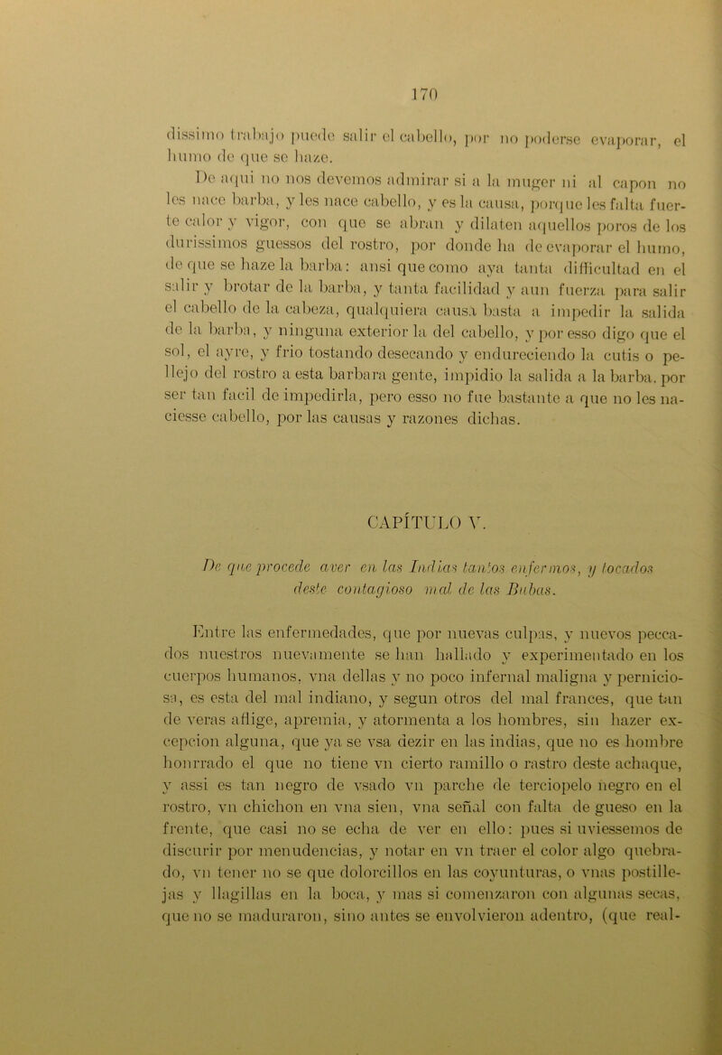 dissiino trabajo puedo salir el cabello, por no poderse evaporar, el bunio de que se haze. De aquí no nos devemos admirar si a la muger ni al capón no les nace barba, y les nace cabello, y es la causa, porque les falta fuer- te calor y vigor, con que se abran y dilaten aquellos poros de los durissimos guessos del rostro, por donde ha de evaporar el humo, de que se haze la barba: ansi que como aya tanta diíficultad en el salir y brotar de la barba, y tanta facilidad y aun fuerza para salir el cabello de la cabeza, qualquiera causa basta a impedir la salida de la barba, y ninguna exterior la del cabello, y por esso digo que el sol, el ayre, y frió tostando desecando y endureciendo la cutis o pe- llejo del rostro a esta barbara gente, impidió la salida a la barba, por ser tan fácil de impedirla, pero esso no fue bastante a que no les 11a- ciesse cabello, por las causas y razones dichas. CAPÍTULO V. De que procede aver en las Indias tantos enfermos, y tocados deste contagioso mal de las Babas. Entre las enfermedades, que por nuevas culpas, y nuevos pecca- dos nuestros nuevamente se han hallado y experimentado en los cuerpos humanos, vna dellas y no poco infernal maligna y pernicio- sa, es esta del mal indiano, y según otros del mal francés, que tan de veras aflige, apremia, y atormenta a los hombres, sin hazer ex- cepción alguna, que ya se vsa aezir en las indias, que no es hombre honrrado el que no tiene vn cierto ramillo o rastro deste achaque, y assi es tan negro de vsado vn parche de terciopelo negro en el rostro, vn chichón en vna sien, vna señal con falta de gueso en la frente, que casi no se echa de ver en ello: pues si uviessemos de discurir por menudencias, y notar en vn traer el color algo quebra- do, vn tener no se que dolorcillos en las coyunturas, o vnas postille- jas y llagillas en la boca, y mas si comenzaron con algunas secas, que no se maduraron, sino antes se envolvieron adentro, (que real-