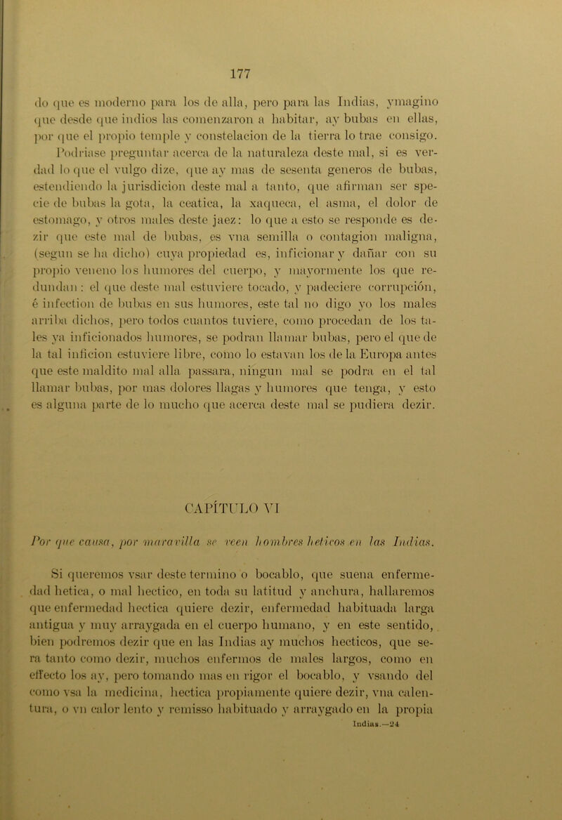 do que es moderno para los de alia, pero para las Indias, ymagino que desde que indios las comenzaron a habitar, ay bubas en ellas, por (pie el propio temple y constelación de la tierra lo trae consigo. Podríase preguntar acerca de la naturaleza deste mal, si es ver- dad loque el vulgo dize, que ay mas de sesenta géneros de bubas, estendiendo la jurisdicion deste mal a tanto, que afirman ser spe- cie de bubas la gota, la ceática, la xaqueca, el asma, el dolor de estomago, y otros males deste jaez: lo que a esto se responde es de- zir que este mal de bubas, es vna semilla o contagión maligna, (según se ha dicho) cuya propiedad es, inficionar y dañar con su propio veneno los humores del cuerpo, y mayormente los que re- dundan : el que deste mal estuviere tocado, y padeciere corrupción, é infection de bubas en sus humores, este tal no digo yo los males arriba dichos, pero todos cuantos tuviere, como procedan de los ta- les ya inficionados humores, se podran llamar bubas, pero el quede la tal inficion estuviere libre, como lo esta van los de la Europa antes que este maldito mal alia passara, ningún mal se podra en el tal llamar bubas, por mas dolores llagas y humores que tenga, y esto es alguna parte de lo mucho que acerca deste mal se pudiera dezir. CAPÍTULO VI Por que ccium, por maravilla se veen hombres héticos en las Indias. Si queremos vsar deste termino o bocablo, que suena enferme- dad hética, o mal hectico, en toda su latitud y anchura, hallaremos que enfermedad hectica quiere dezir, enfermedad habituada larga antigua y muy arraygada en el cuerpo humano, y en este sentido, bien podremos dezir que en las Indias ay muchos hecticos, que se- ra tanto como dezir, muchos enfermos de males largos, como en effecto los ay, pero tomando mas en rigor el bocablo, y vsando del como vsa la medicina, hectica propiamente quiere dezir, vna calen- tura, o vn calor lento y remisso habituado y arraygado en la propia Indias.—24