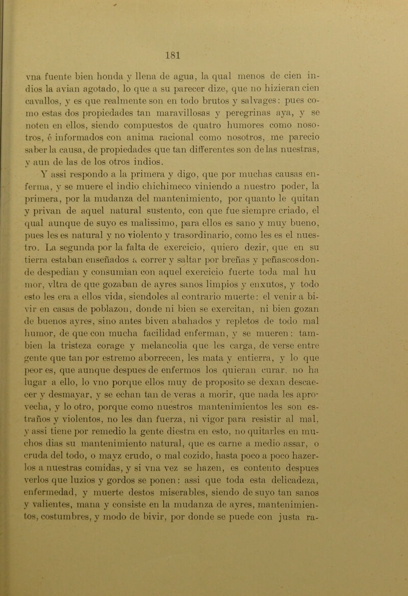 vna fuente bien honda y llena de agua, la qual menos de cien in- dios la avian agotado, lo que a su parecer dize, que no hizieran cien cava líos, y es que realmente son en todo brutos y salvages: pues co- mo estas dos propiedades tan maravillosas y peregrinas aya, y se noten en ellos, siendo compuestos de quatro humores como noso- tros, é informados con anima racional como nosotros, me pareció saberla causa, de propiedades que tan differentes son délas nuestras, y aun de las de los otros indios. Y assi respondo a la primera y digo, que por muchas causas en- ferma, y se muere el indio chichimeco viniendo a nuestro poder, la primera, por la mudanza del mantenimiento, por quanto le quitan y privan de aquel natural sustento, con que fue siempre criado, el qual aunque de suyo es malissimo, para ellos es sano y muy bueno, pues les es natural y no violento y trasordinario, como les es el nues- tro. La segunda por la falta de exercicio, quiero dezir, que en su tierra estaban enseñados a correr y saltar por breñas y peñascosdon- de despedian y consumian con aquel exercicio fuerte toda mal hu mor, vltra de que gozaban de ayres sanos limpios y enxutos, y todo esto les era a ellos vida, siéndoles al contrario muerte: el venir a bi- vir en casas de poblazon, donde ni bien se exercitan, ni bien gozan de buenos ayres, sino antes biven abañados y repletos de todo mal humor, de que con mucha facilidad enferman, y se mueren: tam- bién la tristeza corage y melancolia que les carga, de verse entre gente que tan por estremo aborrecen, les mata y entierra, y lo que peor es, que aunque después de enfermos los quieran curar, no luí lugar a ello, lo vno porque ellos muy de proposito se dexan descae- cer y desmayar, y se echan tan de veras a morir, que nada les apro- / vecha, y lo otro, porque como nuestros mantenimientos les son es- traños y violentos, no les dan fuerza, ni vigor para resistir al mal, y assi tiene por remedio la gente diestra en esto, no quitarles en mu- chos dias su mantenimiento natural, que es carne a medio assar, o cruda del todo, o mayz crudo, o mal cozido, hasta poco a poco hazer- los a nuestras comidas, y si vna vez se hazen, es contento después verlos que luzios y gordos se ponen: assi que toda esta delicadeza, enfermedad, y muerte destos miserables, siendo de suyo tan sanos y valientes, mana y consiste en la mudanza de ayres, mantenimien- tos, costumbres, y modo de bivir, por donde se puede con justa ra-