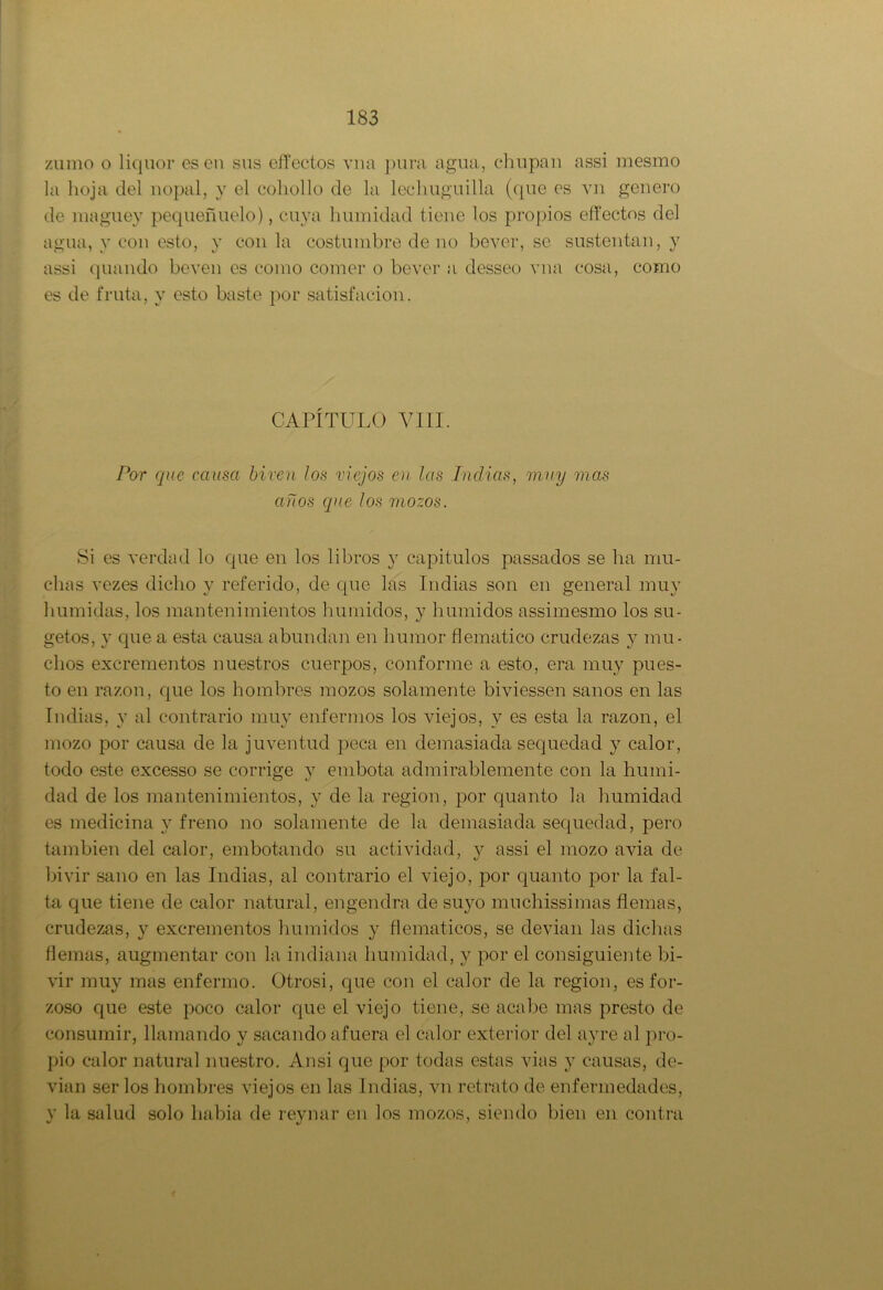 zumo o liquor es en sus effectos vna pura agua, chupan assi mesmo la hoja del nopal, y el cohollo de la lechuguilla (que es vn genero de maguey pequeñuelo), cuya humidad tiene los propios effectos del agua, y con esto, y con la costumbre de no bever, se sustentan, y assi quando beven es como comer o bever a desseo vna cosa, como es de fruta, y esto baste por satisfaeion. CAPÍTULO VIII. Por que causa biven los viejos en las ludias, muy mas años que los mozos. Si es verdad lo que en los libros y capitulos passados se ha mu- chas vezes dicho y referido, de que las Indias son en general muy húmidas, los mantenimientos húmidos, y húmidos assimesmo los su- getos, y que a esta causa abundan en humor flemático crudezas y mu- chos excrementos nuestros cuerpos, conforme a esto, era muy pues- to en razón, que los hombres mozos solamente biviessen sanos en las Indias, y al contrario muy enfermos los viejos, y es esta la razón, el mozo por causa de la juventud peca en demasiada sequedad y calor, todo este excesso se corrige y embota admirablemente con la humi- dad de los mantenimientos, y de la región, por quanto la humidad es medicina y freno no solamente de la demasiada sequedad, pero también del calor, embotando su actividad, y assi el mozo avia de bivir sano en las Indias, al contrario el viejo, por quanto por la fal- ta que tiene de calor natural, engendra de suyo muchissimas flemas, crudezas, y excrementos húmidos y flemáticos, se devian las dichas flemas, augmentar con la indiana humidad, y por el consiguiente bi- vir muy mas enfermo. Otrosí, que con el calor de la región, es for- zoso que este poco calor que el viejo tiene, se acabe mas presto de consumir, llamando y sacando afuera el calor exterior del ayre al pro- pio calor natural nuestro. Ansi que por todas estas vias y causas, de- vian ser los hombres viejos en las Indias, vn retrato de enfermedades, y la salud solo liabia de reynar en los mozos, siendo bien en contra