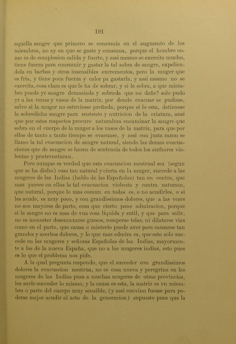 aquella sangre que primero se consumía en el augmento de los miembros, no ay en que se gaste y consuma, porque el hombre co- mo es de complesion calida y fuerte, y assi mesmo se exercita mucho, tiene fuerza para consumir y gastar la tal sobra de sangre, expelién- dola en barbas y otros insensibles excrementos, pero la muger que es fria, y tiene poca fuerza y calor ¡3a gastarla, y assi mesmo no se exercita, cosa clara es que le lia de sobrar, y si le sobra, a que miem- bro puede yr sangre demasiada y sobrada que no dañe? solo pudo yr a las venas y vasos de la matriz, por donde evacuar se pudiese, salvo si la muger no estuviesse preñada, porque si lo esta, detienese la sobredicha sangre para sustento y nutrición de la criatura, ansi que por estos respectos procuro naturaleza encaminar la sangre que sobra en el cuerpo de la muger a los vasos de la matriz, para que por ellos de tanto a tanto tiempo se evacuase, y assi con justa razón se llamo la tal evacuación de sangre natural, siendo las demas evacua- ciones que de sangre se hazen de sentencia de todos los authores vio- lentas y prseternaturan. Pero aunque es verdad que esta evacuación mestrual sea (según que se ha dicho) cosa tan natural y cierta en la muger, succede a las mugeres de las Indias (hablo de las Españolas) tan en contra, que mas parece en ellas la tal evacuación violenta y contra naturam, que natural, porque lo mas común en todas es, o no acudicies, o si les acude, es mu}^ poco, y con grandissimos dolores, que a las vezes no son mayores de parto, cosa que cierto pone admiración, porque si la sangre no es mas de vna cosa liquida y sutil, y que para salir, no es menester desencaxarse guesos, romperse telas, ni dilatarse vias como en el parto, que causa o misterio puede aver para causarse tan grandes y acerbos dolores, y lo que mas admira es, que esto solo suc- cede en las mugeres y señoras Españolas de las Indias, mayormen- te a las de la nueva España, que no a las mugeres indias, esto pues es lo que el problema nos pide. A la qual pregunta respondo, que el succeder con grandissimos dolores la evacuación mestrua, no es cosa nueva y peregrina en las mugeres de las Indias pues a muchas mugeres de otras provincias, les suele succeder lo mismo, y la causa es esta, la matriz es vn miem- bro o parte del cuerpo muy sensible, (y assi convino fuesse para po- derse mejor acudir al acto de la generación) supuesto pues que la