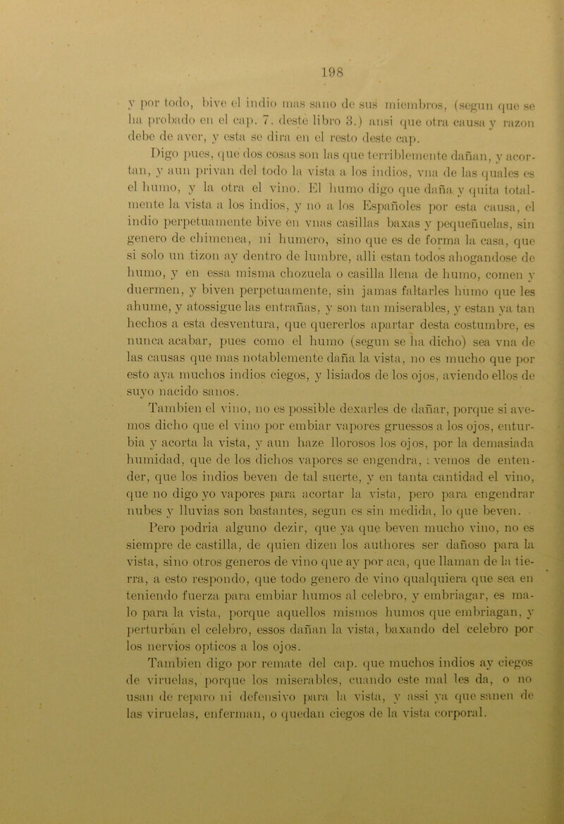 y por todo, bive el indio mus sano de sus miembros, (según que se bu probado en el cap. 7. deste libro 3.) ansi (pie otra causa y razón debe de ayer, y esta se dirá en el resto deste cap. Digo pues, que dos cosas son las que terriblemente dañan, y acor- tan, y aun privan del todo la vista a los indios, vna de las quales es el bunio, y la otra el vino. El humo digo que daña y quita total- mente la vista a los indios, y no a los Españoles por esta causa, el indio perpetuamente bive en vnas casillas baxas y pequeñuelas, sin genero de chimenea, ni humero, sino que es de forma la casa, que si solo un tizón ay dentro de lumbre, alli están todos ahogándose de bumo, y en essa misma chozuela o casilla llena de humo, comen v ’ «/ duermen, y biven perpetuamente, sin jamas faltarles humo que les ahumé, y atossiguelas entrañas, y son tan miserables, y están ya tan hechos a esta desventura, que quererlos apartar desta costumbre, es nunca acabar, pues como el humo (según se ha dicho) sea vna de las causas que mas notablemente daña la vista, no es mucho que por esto aya muchos indios ciegos, y lisiados de los ojos, aviendo ellos de suyo nacido sanos. También el vino, no es possible dexa ríes de dañar, porque si ave- nios dicho que el vino por embiar vapores gruessos a los ojos, entur- bia y acorta la vista, y aun haze llorosos los ojos, por la demasiada humidad, que de los dichos vapores se engendra, ovemos de enten- der, que los indios beven de tal suerte, y en tanta cantidad el vino, que no digo yo vapores para acortar la vista, pero para engendrar nubes y lluvias son bastantes, según es sin medida, lo que beven. Pero podria alguno dezir, que ya que beven mucho vino, no es siempre de castilla, de quien dizen los authores ser dañoso para la vista, sino otros géneros de vino que ay por aca, que llaman de la tie- rra, a esto respondo, que todo genero de vino qualquiera que sea en teniendo fuerza para embiar humos al celebro, y embriagar, es ma- lo para la vista, porque aquellos mismos humos que embriagan, y perturban el celebro, essos dañan la vista, baxando del celebro por los nervios ópticos a los ojos. También digo por remate del cap. que muchos indios ay ciegos de viruelas, porque los miserables, cuando este mal les da, o no usan de reparo ni defensivo para la vista, y assi ya que sanen de las viruelas, enferman, o quedan ciegos de la vista corporal.