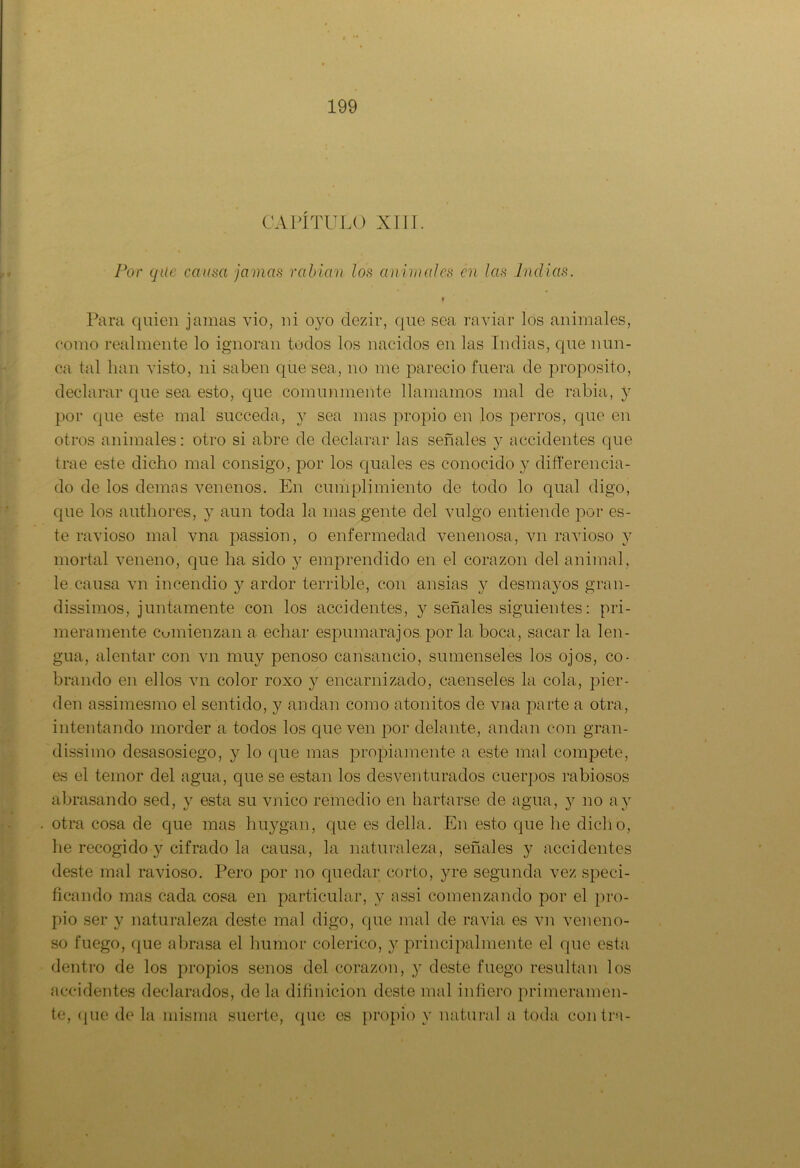 CAPÍTULO XIII. Por que causa jamas rabian los animales en las Indias. t Para quien jamas vio, ni ovo dezir, que sea raviar los animales, como realmente lo ignoran todos los nacidos en las Indias, que nun- ca tal han visto, ni saben que sea, no me pareció fuera de proposito, declarar que sea esto, que comunmente llamamos mal de rabia, y por que este mal succeda, y sea mas propio en los perros, que en otros animales: otro si abre de declarar las señales y accidentes que trae este dicho mal consigo, por los quales es conocido y difieren cia- do de los demas venenos. En cumplimiento de todo lo qual digo, cpie los authores, y aun toda la mas gente del vulgo entiende por es- te ravioso mal vna passion, o enfermedad venenosa, vn ravioso y mortal veneno, que ha sido y emprendido en el corazón del animal, le causa vn incendio y ardor terrible, con ansias y desmayos gran- dísimos, juntamente con los accidentes, y señales siguientes: pri- meramente Comienzan a echar espumarajos por la boca, sacar la len- gua, alentar con vn muy penoso cansancio, súmenseles los ojos, co- brando en ellos vn color roxo y encarnizado, caenseles la cola, pier- den assimesmo el sentido, y andan como atónitos de vna parte a otra, intentando morder a tocios los que ven por delante, andan con gran- dísimo desasosiego, y lo que mas propiamente a este mal compete, es el temor del agua, que se están los desventurados cuerpos rabiosos abrasando sed, y esta su vnico remedio en hartarse de agua, y no ay otra cosa de que mas htiygan, que es della. En esto que he dicho, he recogido y cifrado la causa, la naturaleza, señales y accidentes deste mal ravioso. Pero por no quedar corto, yre segunda vez speci- ficando mas cada cosa en particular, y assi comenzando por el pro- pio ser y naturaleza deste mal digo, que mal de ravia es vn veneno- so fuego, que abrasa el humor colérico, y principalmente el que esta dentro de los propios senos del corazón, y deste fuego resultan los accidentes declarados, de la difmicion deste mal infiero primeramen- te, ([lie de la misma suerte, que es propio y natural a toda contra-