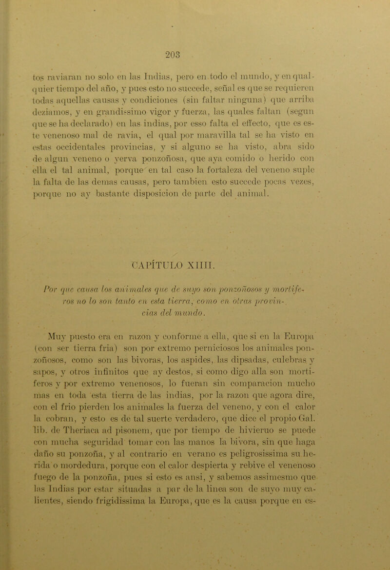 tos ra vi aran no solo en las Indias, pero en.todo el mundo, y enqual- quier tiempo del año, y pues esto no succede, señal es que se requieren todas aquellas causas y condiciones (sin faltar ninguna) que arriba deziamos, y en grandísimo vigor y fuerza, las quales faltan (según que se ha declarado) en las indias, por esso falta el effecto, que es es- te venenoso mal de ravia, el qual por maravilla tal se lia visto en estas occidentales provincias, y si alguno se ha visto, abra sido de algún veneno o verva ponzoñosa, que aya comido o herido con ella el tal animal, porque en tal caso la fortaleza del veneno suple la falta de las demas causas, pero también esto succede pocas vezes, porque no ay bastante disposición de parte del animal. CAPÍTULO XIIII. Por que causa los animales que de suyo son ponzoñosos y mortífe- ros no lo son tanto en esta tierra, como en otras provin- cias del mundo. Muy puesto era en razón y conforme a ella, que si en la Europa ( con ser tierra fria) son por extremo perniciosos los animales pon- zoñosos, como son las bivoras, los áspides, las dipsadas, culebras y sapos, y otros infinitos que ay destos, si como digo alia son mortí- feros y por extremo venenosos, lo fueran sin comparación mucho mas en toda esta tierra de las indias, por la razón que agora dire, con el frió pierden los animales la fuerza del veneno, y con el calor la cobran, y esto es de tal suerte verdadero, que dice el propio Gal. lib. de Theriaca ad pisonem, que por tiempo de hivieruo se puede con mucha seguridad tomar con las manos la. bivora, sin que haga daño su ponzoña, y al contrario en verano es peligrosísima su he- rida o mordedura, porque con el calor despierta y rebive el venenoso fuego de la ponzoña, pues si esto es ansí, y sabemos assimesmo que las Indias por estar situadas a par de la linea son de suyo muy ca- lientes, siendo frígidísima la Europa, que es la causa porque en es-