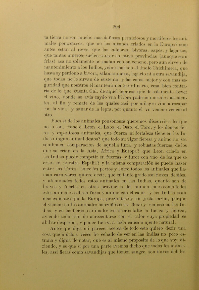 tíi tierra no son mucho i ñas dañosos perniciosos y mortíferos los ani- males ponzoñosos, que no los mismos criados en la Europa? sino antes están al reves, que las culebras, bivoras, sapos, y lagartos, que tantas muertes suelen causar en otras provincias (aunque sean trias) aca no solamente no matan con su veneno, pero aun sirven de mantenimiento a los Indios, y sino traslado al Indio Chichimeca, que hasta oy perdono a bivora, salamanquesa, lagarto ni a otra savandija, que todas no le sirvan de sustento, y las coma mejor y con mas se- guridad que nosotros el mantenimiento ordinario, cosa bien contra- ria de lo que cuenta Gal. de aquel leproso, que de solamente bever el vino, donde se avia caydo vna bivora padeció mortales acciden- tes, al fin y remate de los quales casi por milagro vino a escapar con la vida, y sanar de la lepra, por quanto el vn veneno venció al otro. Pues si de los animales ponzoñosos queremos discurrir a los que no lo son, como el León, el Lobo, el Osso, el Toro, y los demas fie- ros y espantosos animales, que fuerza ni fortaleza tiene en las In- dias ningún animal destos? que todo su vigor fiereza y animo no sea sombra en comparación de aquella furia, y robustas fuerzas, délos que se crian en la Asia, Africa y Europa? que León criado en las Indias puede competir en fuerzas, y furor con vno de los que se crian en nuestra España? y la misma comparación se puede hazer entre los Toros, entre los perros y entre todos los animales que lla- man carnivoros, quiero dezir, que en tanto grado son floxos, débiles, y afeminados todos estos animales en las Indias, quanto son de bravos y fuertes en otras provincias del mundo, pues como todos estos animales cobren furia y animo con el calor, y las Indias sean mas calientes que la Europa, preguntase y con justa razón, porque el veneno en los animales ponzoñosos sea floxo y remisso en las In- dias, y en las fieras o animales carniceros falte la fuerza y fiereza, aviendo todo esto de acrecentarse con el calor cuya propiedad es abibar despertar, y poner fuerza a toda causa o ájente natural. Antes que diga mi parecer acerca de todo esto quiero dezir una cosa que muchas veces he echado de ver en las indias no poco es- traña v digna de notar, que es al mismo proposito de loque voy di- ziendo, y es que si por una parte avernos dicho que todos los anima- les, assi fieras como savandijas que tienen sangre, son floxos débiles