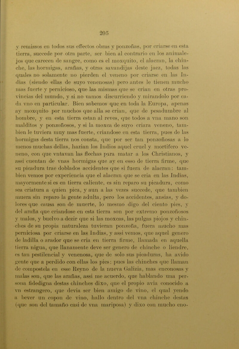 y remissos en todos sus effectos obras y ponzoñas, por criarse en esta tierra, succede por otra parte, ser bien al contrario en los animale- jos que carecen de sangre, como es el moxquito, el alacran, la chin- che, las hormigas, arañas, y otras savandijas deste jaez, todas las quales no solamente no pierden el veneno por criarse en las In- dias (siendo ellas de suyo venenosas) pero antes le tienen mucho mas fuerte y pernicioso, que las mismas que se crian en otras pro- vincias del mundo, y si no vamos discurriendo y mirándolo por ca- da vno en particular. Bien sabemos que en toda la Europa, apenas ay moxquito por muchos que alia se crian, que de pesadumbre al hombre, y en esta tierra están al reves, que todos a vna mano son malditos y ponzoñosos, y si la moxca de suyo criara veneno, tam- bién le tuviera muy mas fuerte, criándose en esta tierra, pues de las hormigas desta tierra nos consta, que por ser tan ponzoñosas a lo menos muchas dellas, hazian los Indios aquel cruel y mortífero ve- neno, con que vntavan las flechas para matar a los Christianos, y assi cuentan de vnas hormigas que ay en esso de tierra firme, que su picadura trae doblados accidentes que si fuera de alacran: tam- bién vemos por experiencia que el alacran que se cria en las Indias, mayormente si es en tierra caliente, es sin reparo su picadura, como sea criatura a quien pica, y aun a las vezes succede, que también muera sin reparo la gente adulta, pero los accidentes, ansias, y do- lores que causa son de muerte, lo mestno digo del ciento pies, y del araña que criándose en esta tierra son por extremo ponzoñosos y malos, y buelvo adezir que si las moxcas, las pulgas piojos y chin- ches de su propia naturaleza tuvieran ponzoña, fuera mucho mas perniciosa por criarse en las Indias, y assi vemos, que aquel genero de ladilla o arador que se cria en tierra firme, llamada en aquella tierra nigua, que llanamente deve ser genero de chinche o liendre, es tan pestilencial y venenosa, que de solo sus picaduras, lia ávido gente que a perdido con ellas los pies: pues las chinches que llaman de coinpostela en esse Reyno de la nueva Galizia, mas enconosas y malas son, que las arañas, assi me acuerdo, que hablando una per- sona fidedigna destas chinches dixo, que el propio avia conocido a vn estrangero, que devia ser bien amigo de vino, el qual yendo a bever un eopon de vino, hallo dentro del vna chinche destas (que son del tamaño casi de vna mariposa) y dixo con mucho eno-