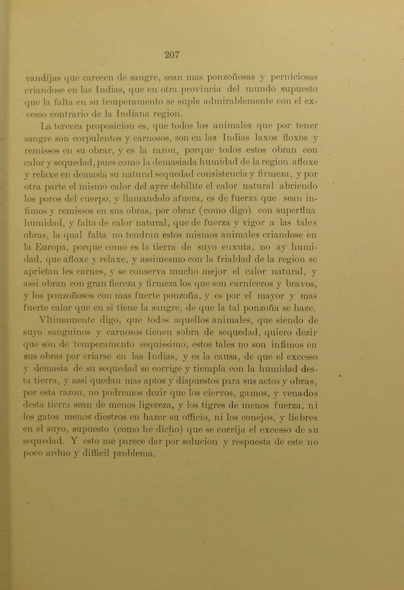 van dijas que carecen de sangre, sean mas ponzoñosas y perniciosas criándose en las Indias, que en otra provincia del mundo supuesto que la falta en su temperamento se suple admirablemente con el ex- cesso contrario de la Indiana región. La tercera proposición es, que todos los animales que por tener sangre son corpulentos y carnosos, son en las Indias laxos floxos y remissos en su obrar, y es la razón, porque todos estos obran con calor y sequedad, pues como la demasiada lmmidad de la región afloxe y relaxe en demasia su natural sequedad consistencia y firmeza, y por otra parte el mismo calor del ayre debilite el calor natural abriendo los poros del cuerpo, y llamándolo afuera, es de fuerza que sean in- fimos y remissos en sus obras, por obrar (como digo) con superfina lmmidad, y falta de calor natural, que de fuerza 3^ vigor a las tales obras, la qual falta no tendrán estos mismos animales criándose en la Europa, porque como es la tierra de suyo enxuta, no ay lmmi- dad, que afloxe y relaxe, y assimesmo con la frialdad de la región se aprietan les carnes, y se conserva mucho mejor el calor natural, y assi obran con gran fiereza y firmeza los que son carniceros y bravos, y los ponzoñosos con mas fuerte ponzoña, y es por el ma}ror y mas fuerte calor que en si tiene la sangre, de que la tal ponzoña se haze. Vltimámente digo, que todos aquellos animales, que siendo de suyo sanguinos y carnosos tienen sobra de sequedad, quiero dezir que son de temperamento sequissimo, estos tales no son infimos en sus obras por criarse en las Indias, y es la cansa, de que el excesso y demasia de su sequedad se corrige y tiempla con la lmmidad des- ta tierra, y assi quedan mas aptos y dispuestos para sus actos y obras, por esta razón, no podremos dezir que los ciervos, gamos, 3^ venados desta tierra sean de menos ligereza, y los tigres de menos fuerza, ni los gatos menos diestros en hazer su officio, ni los conejos, y liebres en el simo, supuesto (como he dicho) que se corrija el excesso de su sequedad. Y esto me parece dar por solución v respuesta de este no poco arduo 3' difficil problema.