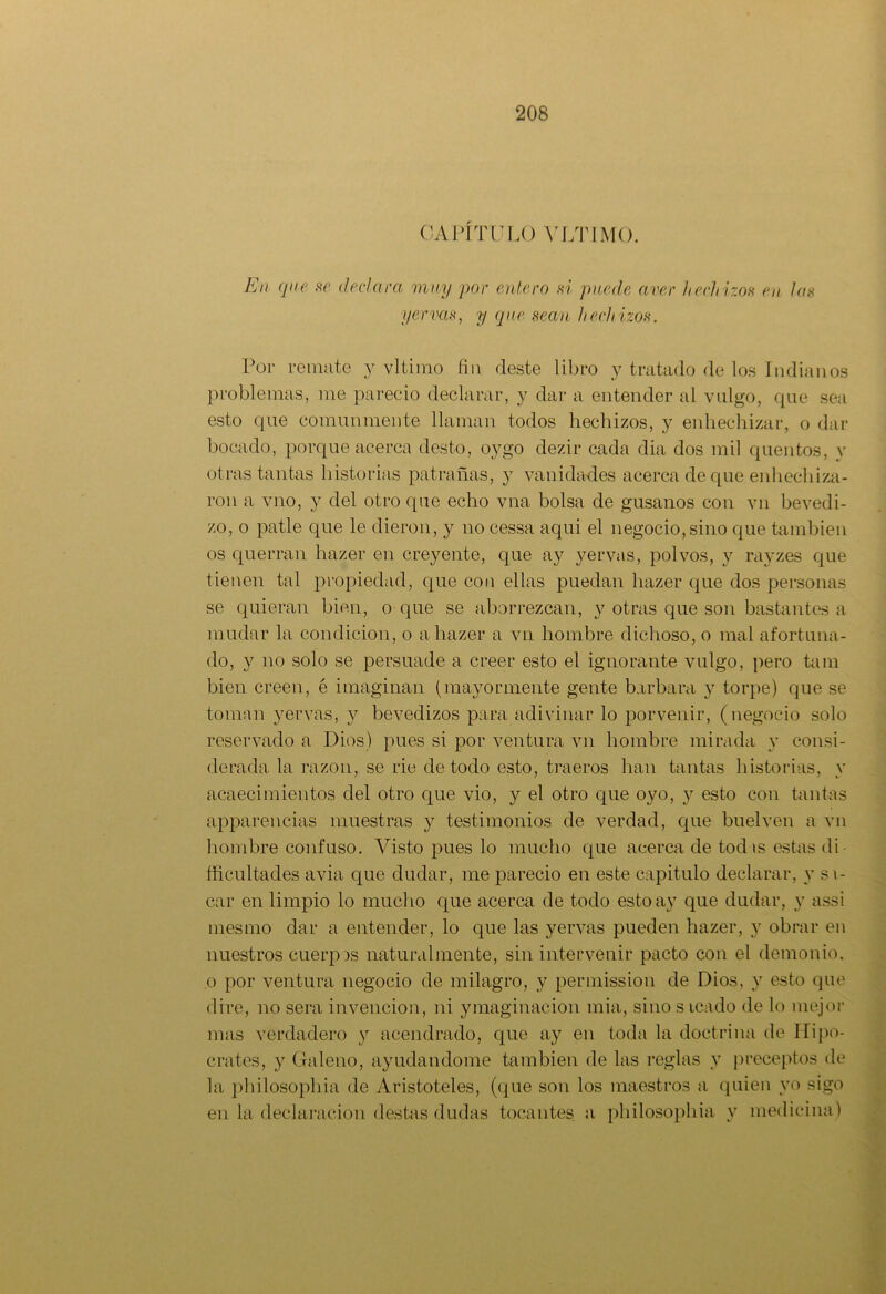 CAPÍTULO ULTIMO. En que se declara muy por entero si puede aver hech izos en las yerras, y que sean hechizos. Por remate y vltirao fin deste libro y tratado de los Indianos problemas, me pareció declarar, y dar a entender al valgo, que sea esto que comunmente llaman todos hechizos, y enhechizar, o dar bocado, porque acerca desto, oygo dezir cada dia dos mil quentos, y otras tantas historias patrañas, y vanidades acerca de que .enhechiza- ron a vno, y del otro que echo vna bolsa de gusanos con vil bevedi- zo, o patle que le dieron, y no cessa aqui el negocio,sino que también os querrán hazer en creyente, que ay yervas, polvos, y rayzes que tienen tal propiedad, que con ellas puedan hazer que dos personas se quieran bien, o que se aborrezcan, y otras que son bastantes a mudar la condición, o a hazer a vil hombre dichoso, o mal afortuna- do, y no solo se persuade a creer esto el ignorante vulgo, pero tara bien creen, é imaginan (mayormente gente barbara y torpe) que se toman yervas, y bevedizos para adivinar lo porvenir, (negocio solo reservado a Dios) pues si por ventura vil hombre mirada y consi- derada la razón, se rie de todo esto, traeros han tantas historias, y acaecimientos del otro que vio, y el otro que oyo, y esto con tantas apparencias muestras y testimonios de verdad, que buelven a vn hombre confuso. Visto pues lo mucho que acerca de tod is estas di fificultades avia que dudar, me pareció en este capitulo declarar, y si- car en limpio lo mucho que acerca de todo esto ay que dudar, y assi mesmo dar a entender, lo que las yervas pueden hazer, y obrar en nuestros cuerpos naturalmente, sin intervenir pacto con el demonio, o por ventura negocio de milagro, y permission de Dios, y esto que dire, no sera invención, ni ymaginacion mia, sino s icado de lo mejor mas verdadero y acendrado, que ay en toda la doctrina de Hipó- crates, y Galeno, ayudándome también de las reglas y preceptos de la philosopliia de Aristóteles, (que son los maestros a quien yo sigo en la declaración destas dudas tocantes a philosopliia y medicina)