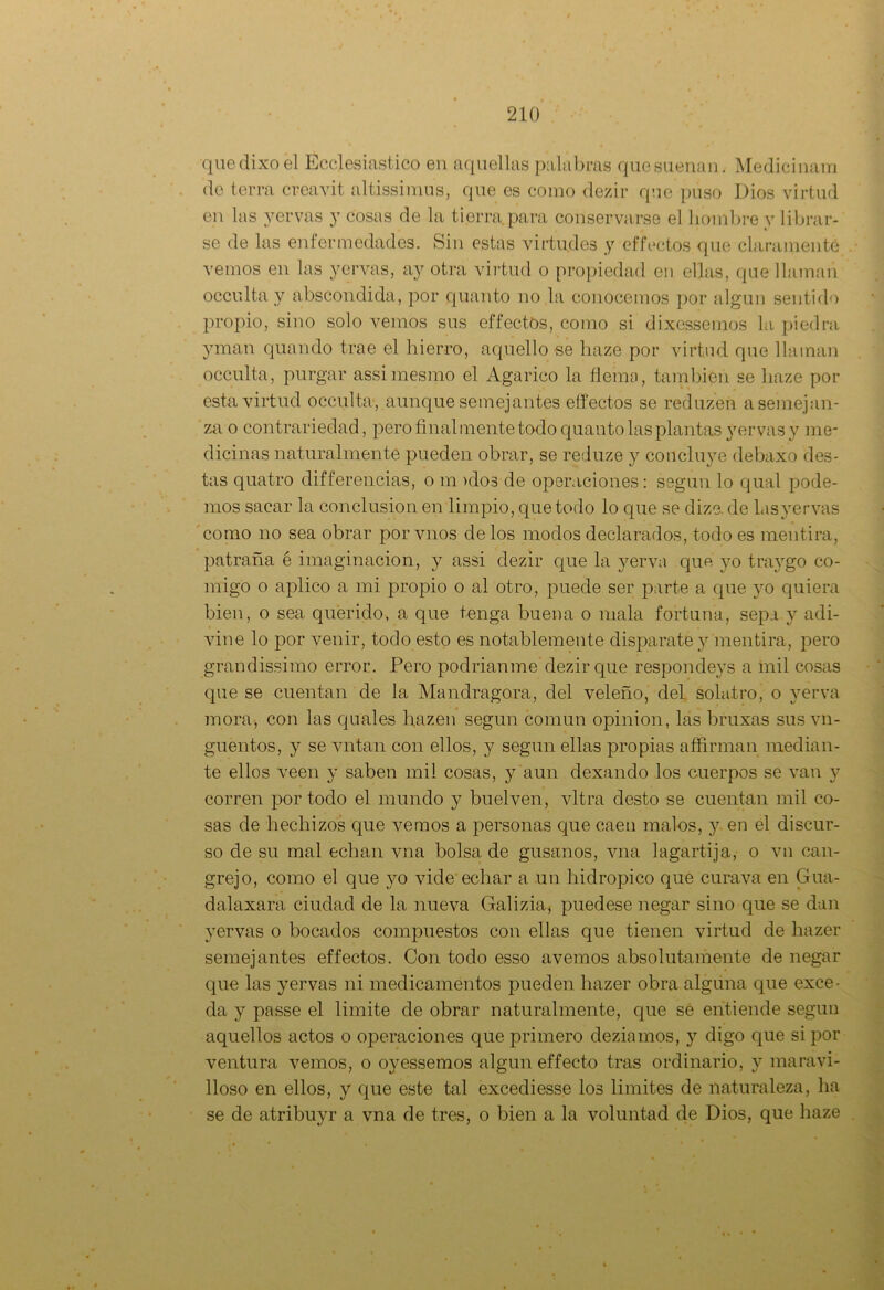 quedixoel Eclesiástico en aquellas palabras que suenan. Medicinara de térra creavit altissimus, que es como dezir que puso Dios virtud en las yervas y cosas de la tierra para conservarse el hombre y librar- se de las enfermedades. Sin estas virtudes y effectos (pie claramente vemos en las yervas, ay otra virtud o propiedad en ellas, que llaman occulta y abscondida, por quanto no la conocemos por algún sentido propio, sino solo vemos sus effectos, como si dixcssemos la piedra yman quando trae el hierro, aquello se liaze por virtud que llaman occulta, purgar assimesmo el Agárico la flema, también se liaze por esta virtud occulta, aunque semejantes effectos se reduzen a semejan- za o contrariedad, pero final mente todo quanto las plantas yervas y me- dicinas naturalmente pueden obrar, se reduze y concluye debaxo des- tas quatro differencias, o m >dos de operaciones: según lo qual pode- mos sacar la conclusión en limpio, que todo lo que se dize. de lasyervas como no sea obrar por vnos de los modos declarados, todo es mentira, patraña é imaginación, y assi dezir que la yerva que yo traygo co- migo o aplico a mi propio o al otro, puede ser parte a que yo quiera bien, o sea querido, a que tenga buena o mala fortuna, sepa y adi- vine lo por venir, todo esto es notablemente disparate y mentira, pero grandissimo error. Pero podríanme dezir que respondeys a inil cosas que se cuentan de la Mandragora, del veleño, del sola.tro, o yerva mora, con las quales fiazen según común opinión, las bruxas sus vn- guentos, y se vntan con ellos, y según ellas propias affirman median- te ellos veen y saben mil cosas, y aun dexando los cuerpos se van y corren por todo el mundo y buelven, vltra desto se cuentan mil co- sas de hechizos que vemos a personas que caen malos, y en el discur- so de su mal echan vna bolsa de gusanos, vna lagartija, o vn can- grejo, como el que yo vide echar a un hidrópico que cura va en Gua- dalaxara ciudad de la nueva Galizia* puedese negar sino que se dan yervas o bocados compuestos con ellas que tienen virtud de hazer semejantes effectos. Con todo esso avernos absolutamente de negar que las yervas ni medicamentos pueden hazer obra alguna que exce- da y passe el limite de obrar naturalmente, que sé entiende según aquellos actos o operaciones que primero deziamos, y digo que si por ventura vemos, o oyessemos algún effecto tras ordinario, y maravi- lloso en ellos, y que este tal excediesse los limites de naturaleza, ha se de atribuyr a vna de tres, o bien a la voluntad de Dios, que haze