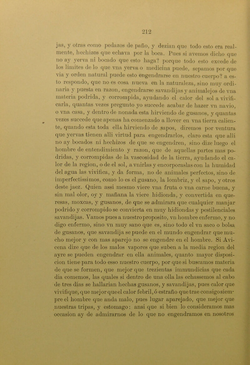 jas, y otras como pedazos de paño, y dezian que todo esto era real- mente, hechizos que ecliava por la boca. Pues si avenios dicho que 110 ay ver va ni bocado que esto haga? porque todo esto excede de los limites cielo que vna yerva o medicina puede, sepamos por que via y orden natural puede esto engendrarse en nuestro cuerpo? a es- to respondo, que no es cosa nueva en la naturaleza, sino muy ordi- naria y puesta en razón, engendrarse savandijasy animalejos de vna materia podrida, y corrompida, ayudando el calor del sol a vivifi- carla, quantas vezes pregunto yo succede acabar de hazer vn navio, o vna casa, y dentro de nonada esta hirviendo de gusanos, y quantas vezes succede que apenas ha comenzado a llover en vna tierra calien- te, quando esta toda ella hirviendo de sapos, diremos por ventura que yervas tienen allí virtud para engendrarlos, claro esta que al 1 i no ay bocados ni hechizos de cpie se engendren, sino dize luego el hombre de entendimiento y razón, que de aquellas partes mas po- dridas, y corrompidas de la vascosidad de la tierra, ayudando el ca- lor de la región, o de el sol, avnirlasy encorporaslas con la humidad del agua las vivifica, y da forma, no de animales perfectos, sino de imperfectissimos, como lo es el gusano, la lombriz, y el sapo, y otros deste jaez. Quien assi mesmo viere vna fruta o vna carne buena, y sin mal olor, oy y mañana la viere hidioncla, y convertida en que- resas, moxcas, y gusanos, de que se admirara que cualquier manjar podrido y corrompido se convierta en muy hidiondas y pestilenciales savandijas. Vamos pues a nuestro proposito, vn hombre enfermo, y no digo enfermo, sino vn muy sano que es, sino todo el vn saco o bolsa de gusanos, que savandija se puede en el mundo engendrar que mu- cho mejor y con mas aparejo no se engendre en el hombre. Si Avi- cena dize que de los malos vapores que suben a la media región del ayre se pueden engendrar en ella animales, quanto mayor disposi- ción tiene para todo esso nuestro cuerpo, por que si buscamos materia de que se formen, que mejor que trezientas immundicias que cada dia comemos, las quales si dentro de una olla las echassemos al cabo de tres dias se hallarian hechas gusanos, y savandijas, pues calor que vivifique, que mejor queel calor febril, ó estraño que trae consigosienr preel hombre que anda malo, pues lugar aparejado, que mejor que nuestras tripas, y estomago: ansi que si bien lo consideramos mas occasion ay de admirarnos de lo que no engendramos en nosotros