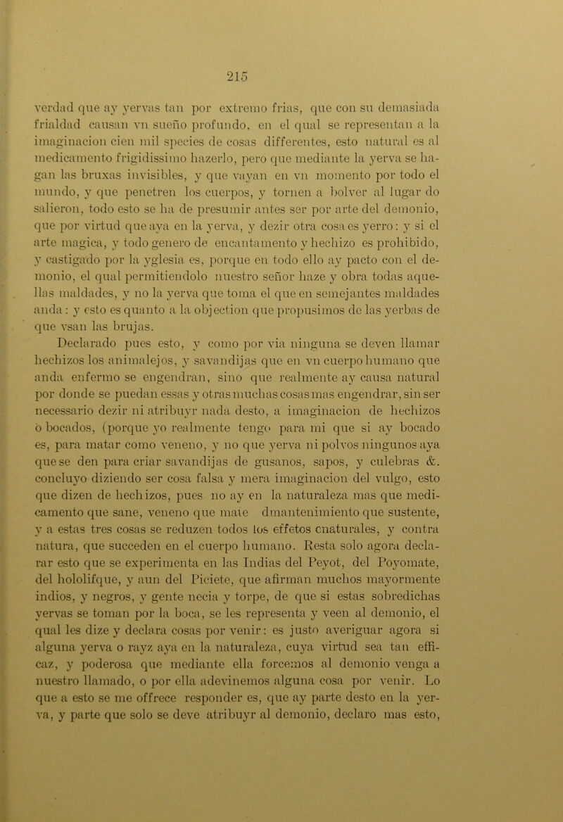 verdad que ay yerras tan por extremo frias, que con su demasiada frialdad causan vn sueño profundo, en el qual se representan a la imaginación cien mil species de cosas differentes, esto natural es al medicamento frigidissimo hazerlo, pero que mediante la yerra se ha- gan las bruxas invisibles, y que rayan en vn momento por todo el mundo, y que penetren los cuerpos, y tornen a bolver al lugar do salieron, todo esto se ha de presumir antes ser por arte del demonio, que por virtud que aya en la yerva, y dezir otra cosa es yerro: y si el arte mágica, y todo genero de encantamento y hechizo es prohibido, y castigado por la yglesia es, porque en todo ello ay pacto con el de- monio, el qual permitiéndolo nuestro señor liaze y obra todas aque- llas maldades, y no la yerva que toma el que en semejantes maldades anda : y esto es quanto a la objection que propusimos de las yerbas de que rsan las brujas. Declarado pues esto, y como por via ninguna se deven llamar hechizos los animalejos, y savandijas que en vn cuerpo humano que anda enfermo se engendran, sino que realmente ay causa natural por donde se puedan essas y otras muchas cosas mas engendrar, sin ser necessario dezir ni atribuyr nada desto, a imaginación de hechizos o bocados, (porque }to realmente tengo para mi que si ay bocado es, para matar como veneno, y no que yerva ni polvos ningunos aya que se den para criar savandijas de gusanos, sapos, y culebras &. concluyo diziendo ser cosa falsa y mera imaginación del vulgo, esto que dizen de hechizos, pues no ay en la naturaleza mas que medi- camento que sane, veneno que mate dmantenimiento que sustente, y a estas tres cosas se reduzen todos ios effetos cnaturales, y contra natura, que succeden en el cuerpo humano. Resta solo agora decla- rar esto que se experimenta en las Indias del Peyot, del Po3Tomate, del hololifque, y aun del Piciete, que afirman muchos ma}rormente indios, y negros, y gente necia y torpe, de que si estas sobredichas vervas se toman por la boca, se les representa y veen al demonio, el qual les dize y declara cosas por venir: es justo averiguar agora si alguna yerva o rayz aya en la naturaleza, cuya virtud sea tan effi- caz, y poderosa que mediante ella forcemos al demonio venga a nuestro llamado, o por ella adevinemos alguna cosa por venir. Lo que a esto se me offrece responder es, que ay parte desto en la yer- va, y parte que solo se deve atribuyr al demonio, declaro mas esto,