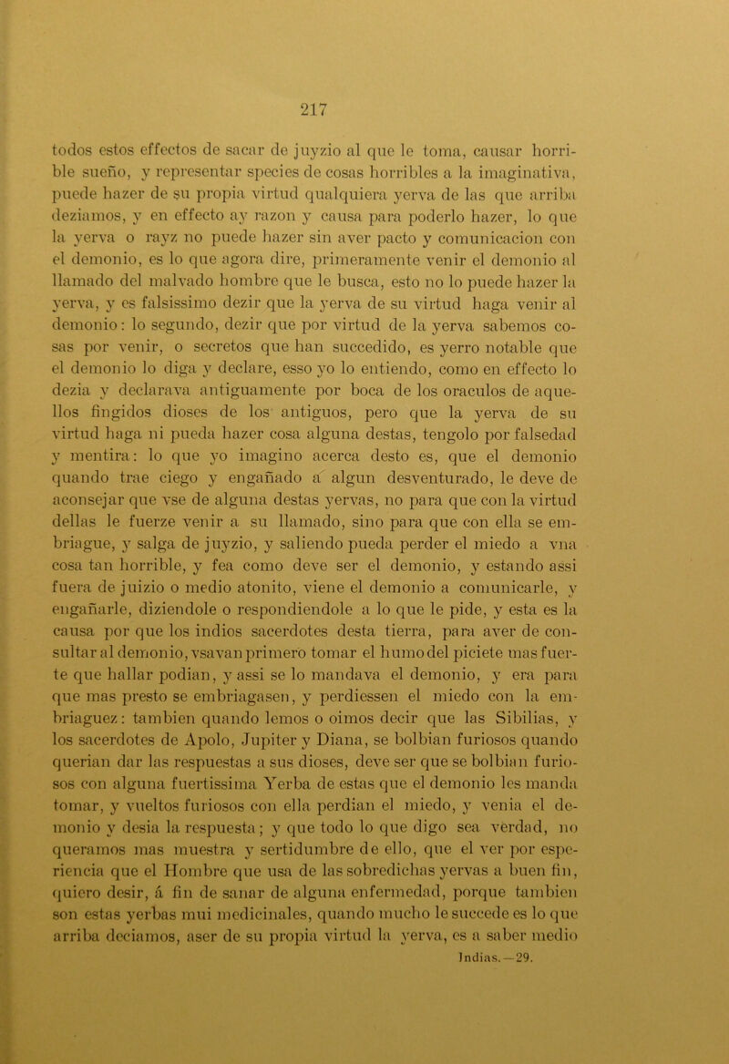 todos estos effectos de sacar de juyzio al que le toma, causar horri- ble sueño, y representar species de cosas horribles a la imaginativa, puede hazer de sn propia virtud qualquiera yerva de las que arriba deziamos, y en effecto ay razón y causa para poderlo hazer, lo que la yerva o rayz no puede hazer sin aver pacto y comunicación con el demonio, es lo que agora dire, primeramente venir el demonio al llamado del malvado hombre que le busca, esto no lo puede hazer la yerva, y es falsissimo dezir que la yerva de su virtud haga venir al demonio: lo segundo, dezir que por virtud de la yerva sabemos co- sas por venir, o secretos que han succedido, es yerro notable que el demonio lo diga y declare, esso yo lo entiendo, como en effecto lo dezia y declarava antiguamente por boca de los oráculos de aque- llos fingidos dioses de los antiguos, pero que la yerva de su virtud haga ni pueda hazer cosa alguna destas, tengolo por falsedad y mentira: lo que yo imagino acerca desto es, que el demonio quando trae ciego y engañado a algún desventurado, le deve de aconsejar que vse de alguna destas yervas, no para que con la virtud dellas le fuerze venir a su llamado, sino para que con ella se em- briague, y salga de juyzio, y saliendo pueda perder el miedo a vna cosa tan horrible, y fea como deve ser el demonio, y estando assi fuera de juizio o medio atónito, viene el demonio a comunicarle, y engañarle, diziendole o respondiéndole a lo que le pide, y esta es la causa por que los indios sacerdotes desta tierra, para aver de con- sultar al demonio, vsa van primero tomar el humo del piciete mas fuer- te que hallar podian, y assi se lo mandava el demonio, y era para que mas presto se embriagasen, y perdiessen el miedo con la em- briaguez : también quando lemos o oimos decir que las Sibilias, y los sacerdotes de Apolo, Júpiter y Diana, se bolbian furiosos quando querían dar las respuestas a sus dioses, deve ser que se bolbian furio- sos con alguna fuertissima Yerba de estas que el demonio les manda tomar, y vueltos furiosos con ella perdían el miedo, y venia el de- monio y desia la respuesta; y que todo lo que digo sea verdad, no queramos mas muestra y sertidumbre de ello, que el ver por espe- riencia que el Hombre que usa de las sobredichas yervas a buen fin, quiero desir, á fin de sanar de alguna enfermedad, porque también son estas yerbas mui medicinales, quando mucho lesuccede es lo que arriba deciamos, aser de su propia virtud la yerva, es a saber medio Indias. —29.