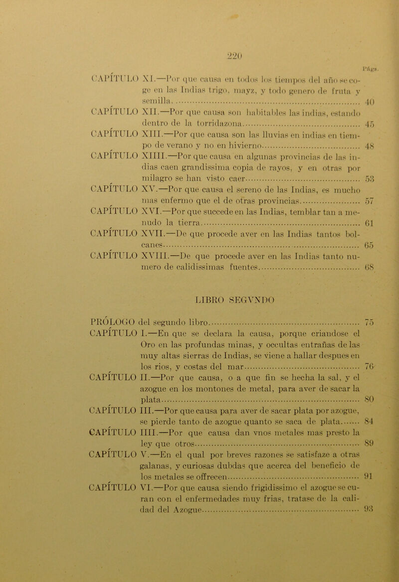 l’Ags. 2 20 CAPÍTULO XI.—Por que causa en todos los tiempos del año seco- ge en las Indias trigo, mayz, y todo genero de fruta y semilla r CAPITULO XII.—Por que causa son habitables las indias, estando dentro de la torridazona r CAPITULO XIII.—Por que causa son las lluvias en indias en tiem- po de verano y no en Invierno r CAPITULO XIIII.—Por que causa en algunas provincias de las in- dias caen grandissima copia de rayos, y en otras por milagro se han visto caer r CAPITULO XV.—Por que causa el sereno de las Indias, es mucho mas enfermo que el de otras provincias. CAPÍTULO XVI.—Por que succedeen las Indias, temblar tan a me- nudo la tierra. r CAPITULO XVII.—De que procede aver en las Indias tantos bol- 40 4 o 48 53 57 61 canes 65 CAPÍTULO XVIII.—De que procede aver en las Indias tanto nu- mero de calidissimas fuentes 68 LIBRO SEGVXDO PRÓLOGO del segundo libro 75 r CAPITULO 1.—En que se declara la causa, porque criándose el Oro en las profundas minas, y occultas entrañas délas muy altas sierras de Indias, se viene a hallar después en los ríos, y costas del mar 76- r CAPITULO II.—Por que causa, o a que fin se hecha la sal, y el azogue en los montones de metal, para aver de sacar la plata... 80 r CAPITULO III.—Por que causa para aver de sacar plata por azogue, se pierde tanto de azogue quanto se saca de plata 84 CAPITULO lili.—Por que causa dan vnos metales mas presto la ley que otros 89 r CAPITULO V.—En el qual por breves razones se satisfaze a otras galanas, y curiosas dubdas que acerca del beneficio de los metales se off recen 91 r CAPITULO VI.—Por que causa siendo frigidissimo el azogue se cu- ran con el enfermedades muy frías, tratase de la cali- dad del Azogue 93