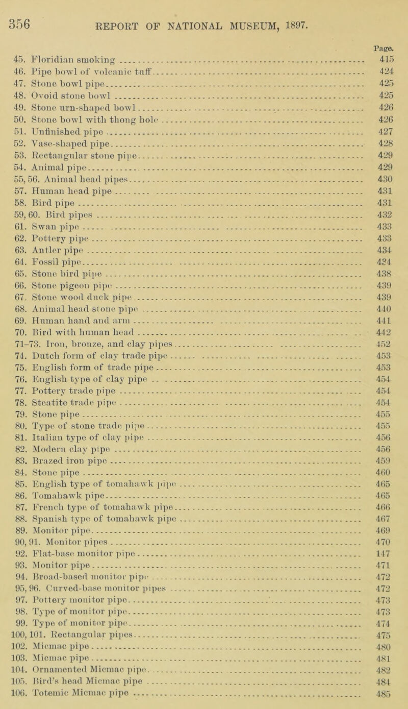 Page. 45. Floridian smoking 415 46. Pipe bowl of volcanic tuff 424 47. Stone l>owl pipe 425 48. Ovoid stone bowl 425 49. Stone urn-shaped bowl 426 50. Stone bowl with thong bole 426 51. Unfinished pipe 427 52. Vase-shaped pipe 428 53. Rectangular stone pipe 429 54. Animal pipe 429 55,56. Animal head pipes 430 57. Human head pipe 431 58. Bird pipe 431 59,60. Bird pipes 432 61. Swan pipe 433 62. Pottery pipe 433 63. Antler pipe 434 64. Fossil pipe 434 65. Stone bird pipe 438 66. Stone pigeon pipe. 439 67. Stone wood duck pipe 439 68. Animal head stone pipe 440 69. Human hand and arm 441 70. Bird with human head 442 71-73. Iron, bronze, and clay pipes 452 74. Dutch form of clay trade pipe 453 75. English form of trade pipe 453 76. English type of clay pipe 454 77. Pottery trade pipe 454 78. Steatite trade pipe — 454 79. Stone pipe 455 80. Type of stone trade pipe 455 81. Italian type of clay pipe 456 82. Modern clay pipe 456 83. Brazed iron pipe 459 84. Stone pipe 460 85. English type of tomaha wk pipe 465 86. Tomahawk pipe 465 87. French type of tomahawk pipe 466 88. Spanish type of tomahawk pipe 467 89. Monitor pipe 469 90,91. Monitor pipes 470 92. Flat-base monitor pipe 147 93. Monitor pipe 471 94. Broad-based monitor pipe 472 95,96. Curved-base monitor pipes 472 97. Pottery monitor pipe ' 473 98. Type of monitor pipe 473 99. Type of monitor pipe 474 100,101. Rectangular pipes 475 102. Micmac pipe 480 103. Micmac pipe 481 104. Ornamented Micmac pipe 482 105. Bird’s head Micmac pipe 484 106. Totemic Micmac pipe 485