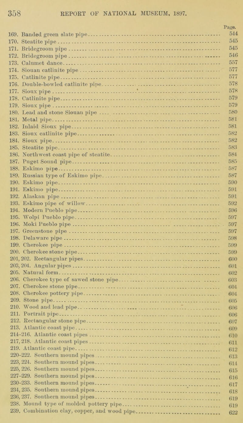 Page. 169. Banded green slate pipe 544 170. Steatite pipe 545 171. Bridegroom pipe 545 172. Bridegroom pipe i 546 173. Calumet dance 557 174. Siouan catlinite pipe 577 175. Catlinite pipe 577 176. Double-bowled catlinite pipe 578 177. Sioux pipe * 578 178. Catlinite pipe 579 179. Sioux pipe 579 180. Lead and stone Siouan pipe 580 181. Metal pipe 581 182. Inlaid Sioux pipe 581 183. Sioux catlinite pipe 582 184. Sioux pipe 582 185. Steatite pipe 583 186. Northwest coast pipe of steatite 584 187. Puget Sound pipe 585 188. Eskimo pipe 587 189. Russian type of Eskimo pipe 587 190. Eskimo pipe 590 191. Eskimo pipe 591 192. Alaskan pipe 591 193. Eskimo pipe of willow 592 194. Modern Pueblo pipe 596 195. Wolpi Pueblo pipe 597 196. Moki Pueblo pipe 597 197. Greenstone pipe 597 198. Delaware pipe 598 199. Cherokee pipe 599 200. Cherokee stone pipe 599 201,202. Rectangular pipes 600 203, 204. Angular pipes 601 205. Natural form 602 206. Cherokee type of sawed stone pipe 603 207. Cherokee stone pipe 604 208. Cherokee pottery pipe 604 209. Stone pipe 605 210. Wood and lead pipe *. 606 211. Portrait pipe 606 212. Rectangular stone pipe 607 213. Atlantic coast pipe 609 214-216. Atlantic coast pipes 610 217,218. Atlantic coast pipes 611 219. Atlantic coast pipe 612 220-222. Southern mound pipes 613 223,224. Southern mound pipes 614 225,226. Southern mound pipes 015 227-229. Southern mound pipes 010 230-233. Southern mound pipes 017 234,235. Southern mound pipes * 01g 236,237. Southern mound pipes 019 238. Mound type of molded pottery pipe 019 239. Combination clay, copper, and wood pipe 622