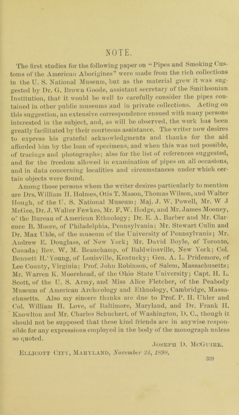 NOTE. The first studies for the following paper on “ Pipes and Smoking ( us- toms of the American Aborigines” were made from the rich collections in the U. S. National Museum, but as the material grew it was sug- gested by Dr. G. Brown Goode, assistant secretary of the Smithsonian Institution, that it would be well to carefully consider the pipes con- tained in other public museums and in private collections. Acting on this suggestion, an extensive correspondence ensued with many persons interested in the subject, and, as will be observed, the work has been greatly facilitated by their courteous assistance. The writer now desires to express his grateful acknowledgments and thanks for the aid afforded him by the loan of specimens, and when this was not possible, of tracings and photographs; also for the list of references suggested, and for the freedom allowed in examination of pipes on all occasions, and in data concerning localities and circumstances under which cer- tain objects were found. Among those persons whom the writer desires particularly to mention are Drs. William H. Holmes, Otis T. Mason, Thomas Wilson, and Walter Hough, of the IT. S. National Museum; Maj. J. W. Powell, Mr. W .1 McGee, Dr. J. Walter Fewkes, Mr. F. W. Hodge, and Mr. James Mooney, o.° the Bureau of American Ethnology; Dr. E. A. Barber and Mr. Clar- ence B. Moore, of Philadelphia, Pennsylvania; Mr. Stewart Culin and Dr. Max Uhle, of the museum of the University of Pennsylvania; Mr. Andrew E. Douglass, of New York; Mr. David Boyle, of Toronto, Canada; Rev. W. M. Beauchamp, of Baldwinsville, New York; Col. Bennett II.'Young, of Louisville, Kentucky; Gen. A. L. Pridemore, of Lee County, Virginia; Prof. John Robinson, of Salem, Massachusetts; Mr. Warren K. Moorehead, of the Ohio State University; Capt. H. L. Scott, of the U. S. Army, and Miss Alice Fletcher, of the Peabody Museum of American Arclneology and Ethnology, Cambridge, Massa- chusetts. Also my sincere thanks are due to Prof. P. H. Uhler and Col. William H. Love, of Baltimore, Maryland, and Dr. Frank II. Knowlton and Mr. Charles Schucliert, of Washington, 1). C., though it should not be supposed that these kind friends are in anywise respon- sible for any expressions employed in the body of the monograph unless so quoted. Joseph D. McGuire. Ellicott City, Maryland, November 21, 1898.