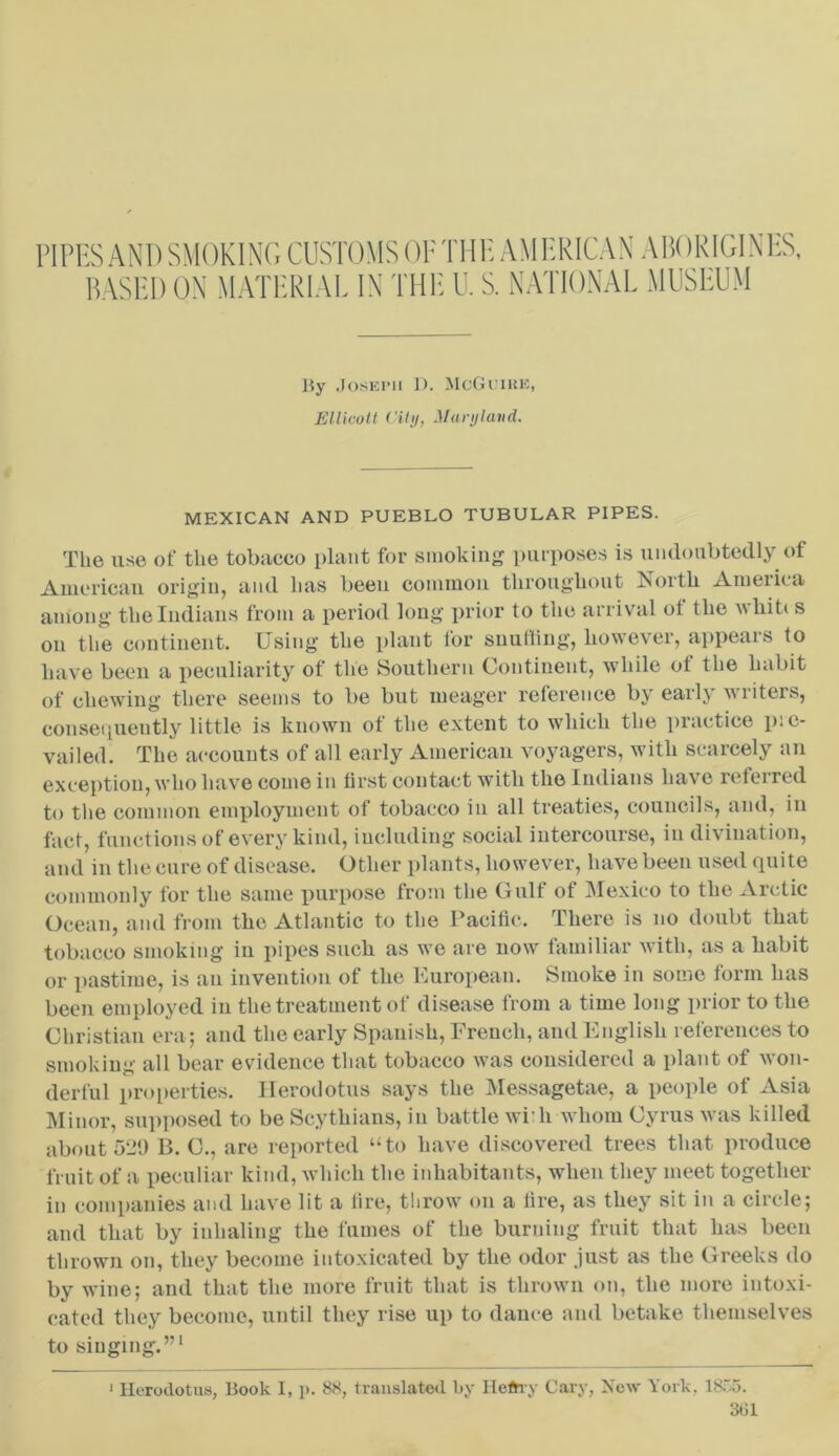 PIPES AND SMOKING CUSTOMS OFTHH AMERICAN ABORIGINES, BASED ON MATERIAL IN THE U. S. NATIONAL MUSEUM By Joseph 1). McGuire, Ellicott Cily, Maryland. MEXICAN AND PUEBLO TUBULAR PIPES. The use of the tobacco plant for smoking purposes is undoubtedly of American origin, and has been common throughout North America among the Indians from a period long prior to the arrival ot the Avhiti s on the continent. Using the plant for suulling, however, appears to have been a peculiarity of the Southern Continent, while of the habit of chewing there seems to be but meager reference by early writers, consequently little is known of the extent to which the practice p:e- vailed. The accounts of all early American voyagers, with scarcely an exception, who have come in first contact with the Indians have referred to the common employment of tobacco in all treaties, councils, and, in fact, functions of every kind, including social intercourse, in divination, and in the cure of disease. Other plants, however, have been used quite commonly for the same purpose from the Gulf of Mexico to the Arctic Ocean, and from the Atlantic to the Pacific. There is no doubt that tobacco smoking in pipes such as we are now familiar with, as a habit or pastime, is an invention of the European. Smoke in some form has been employed in the treatment of disease from a time long prior to the Christian era; and the early Spanish, French, and English references to smoking all bear evidence that tobacco ivas considered a plant of won- derful properties. Herodotus says the Messagetae, a people of Asia Minor, supposed to be Scythians, in battle wi:h whom Cyrus was killed about 520 B. C., are reported “to have discovered trees that produce fruit of a peculiar kind, which the inhabitants, when they meet together in companies and have lit a fire, throw on a fire, as they sit in a circle; and that by inhaling the fumes of the burning fruit that has been thrown on, they become intoxicated by the odor just as the Greeks do by wine; and that the more fruit that is thrown on, the more intoxi- cated they become, until they rise up to dance and betake themselves to singing'.”1 1 Herodotus, Book I, p. 88, translated by Hefrvy Cary, New York, 1855.