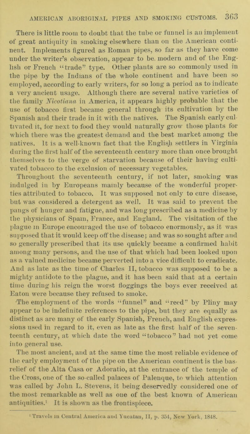 There is little room to doubt that the tube or funnel is an implement of great antiquity in smoking elsewhere than on the American conti- nent. Implements figured as Roman pipes, so far as they have come under the writer’s observation, appear to be. modern and of the Eng- lish or French “trade” type. Other plants are so commonly used in the pipe by the Indians of the whole continent and have been so employed, according to early writers, for so long a period as to indicate a very ancient usage. Although there are several native varieties of the family Nicotiana in America, it appears highly probable that the use of tobacco first became general through its cultivation by the Spanish and their trade in it with the natives. The Spanish early cul- tivated it, for next to food they would naturally grow those plants for which there was the greatest demand and the best market among the natives. It is a well-known fact that the English settlers in Virginia during the first half of the seventeenth century more than once brought themselves to the verge of starvation because of their having culti- vated tobacco to the exclusion of necessary vegetables. Throughout the seventeenth century, if not later, smoking was indulged in by Europeans mainly because of the wonderful proper- ties attributed to tobacco. It was supposed not only to cure disease, but was considered a detergent as well. It was said to prevent the pangs of hunger and fatigue, and was long prescribed as a medicine by the physicians of Spam, France, and England. The visitation of the plague m Europe encouraged the use of tobacco enormously, as it was supposed that it would keep off the disease; and was so sought after and so generally prescribed that its use quickly became a confirmed habit among many persons, and the use of that which had been looked upon as a valued medicine became perverted into a vice difficult to eradicate. And as late as the time of Charles II, tobacco was supposed to be a mighty antidote to the plague, and it has been said that at a certain time during his reign the worst Hoggings the boys ever received at Eaton were because they refused to smoke. •The employment of the words “funnel” and “reed” by Pliny may appear to be indefinite references to the pipe, but they are equally as distinct as are many of the early Spanish, French, and English expres- sions used in regard to it, even as late as the first half of the seven- teenth century, at which date the word “tobacco” had not yet come into general use. The most ancient, and at the same time the most reliable evidence of the early employment of the pipe on the American continent is the bas- relief of the Alta Casa or Adoratio, at the entrance of the temple of the Cross, one of the so-called palaces of Palenque, to which attention was called by John L. Stevens, it being deservedly considered one of the most remarkable as well as one of the best known of American antiquities.1 It is shown as the frontispiece. Travels m Central America ami Yucatan, II, p. 354, New York, 1818.