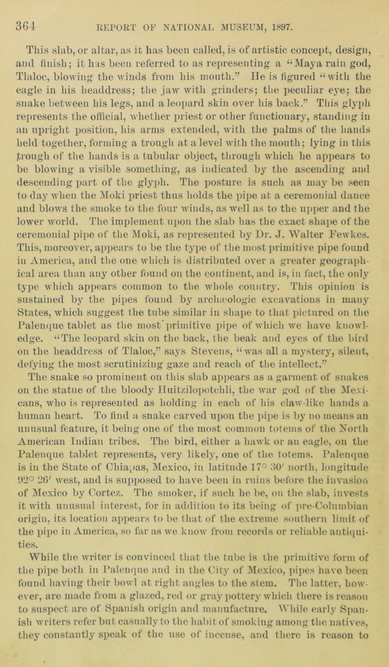 This slab, or altar, as it has been called, is of artistic concept, design, and finish; it has been referred to as representing a “Maya rain god, Tlaloc, blowing the winds from his month.” lie is figured “with the eagle in his headdress; the jaw with grinders; the peculiar e}Te; the snake between his legs, and a leopard skin over his back.” This glyph represents the official, whether priest or other functionary, standing in an upright position, his arms extended, with the palms of the hands held together, forming a trough at a level with the mouth; lying in this trough of the hands is a tubular object, through which he appears to be blowing a visible something, as indicated by the ascending and descending part of the glyph. The posture is such as may be seen to day when the Moki priest thus holds the pipe at a ceremonial dance and blows the smoke to the four winds, as well as to the upper and the lower world. The implement upon the slab has the exact shape of the ceremonial pipe of the Moki, as represented by Dr. J. Walter Fewkes. This, moreover, appears to be the type of the most primitive pipe found in America, and the one which is distributed over a greater geograph- ical area than any other found on the continent, and is, in fact, the only type which appears common to the whole country. This opinion is sustained by the pipes found by arch.eologic excavations in many States, which suggest the tube similar in shape to that pictured on the Palenque tablet as the most primitive pipe of which we have knowl- edge. “The leopard skin on the back, the beak and eyes of the bird on the headdress of Tlaloc,” says Stevens, “was all a mystery, silent, defying the most scrutinizing gaze and reach of the intellect.” The snake so prominent on this slab appears as a garment of snakes on the statue of the bloody Huitzilopotehli, the war god of the Mexi- cans, who is represented as holding in each of his claw-like hands a human heart. To find a snake carved upon the pipe is by no means an unusual feature, it being one of the most common totems of the Xortli American Indian tribes. The bird, either a hawk or an eagle, on the Palenque tablet represents, very likely, one of the totems. Palenque is in the State of Chiapas, Mexico, in latitude 17° 30' north, longitude 02° 20' west, and is supposed to have been in ruins before the invasion of Mexico by Cortez. The smoker, if such he be, on the slab, invests it with unusual interest, for in addition to its being of pre-Columbian origin, its location appears to be that of the extreme southern limit of the pipe in America, so far as we know from records or reliable antiqui- ties. While the writer is convinced that the tube is the primitive form of the pipe both in Palenque and in the City of Mexico, pipes have been found having their bowl at right angles to the stem. The latter, how- ever, are made from a glazed, red or gray pottery which there is reason to suspect are of Spanish origin and manufacture. While early Span- ish writers refer but casually to the habit of smoking among the natives, they constantly speak of the use of incense, and there is reason to