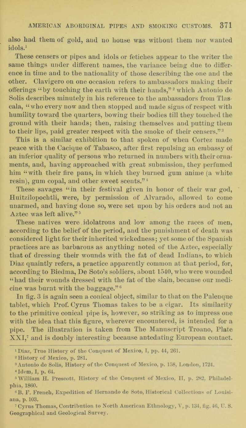also liad them of gold, aud uo bouse was without them nor wanted idols.1 These ceusers or pipes and idols or fetiches appear to the writer the same things under different names, the variance being due to differ- ence in time and to the nationality of those describing the one and the other. Clavigero on one occasion refers to ambassadors making their offerings “by touching the earth with their hands,”2 which Antonio de Solis describes minutely in his reference to the ambassadors from Tlas- cala, “who every now and then stopped and made signs of respect with humility toward the quarters, bowing their bodies till they touched the ground with their hands; then, raising themselves and putting them to their lips, paid greater respect with the smoke of their censers.”3 This is a similar exhibition to that spoken of when Cortez made peace with the Cacique of Tabasco, after first repulsing an embassy of an inferior quality of persons who returned in numbers with their orna- ments, aud, having approached with great submission, they perfumed him “with their lire pans, in which they burned gum anime (a white resin), gum copal, and other sweet scents.”4 These savages “in their festival given in honor of their war god, Huitzilopochtli, were, by permission of Alvarado, allowed to come unarmed, and having done so, were set upon by his orders and not an Aztec was left alive.”5 These natives were idolatrous and low among the races of men, according to the belief of the period, and the punishment of death was considered light for their inherited wickedness; yet some of the Spanish practices are as barbarous as anything noted of the Aztec, especially that of dressing their wounds with the fat of dead Indians, to which Diaz quaintly refers, a practice apparently common at that period, for, according to Biedma, De Soto’s soldiers, about 1540, who were wounded “had their wounds dressed with the fat of the slain, because our medi- cine was burnt with the baggage.”6 In fig. 3 is again seen a conical object, similar to that on the Palenque tablet, which Prof. Cyrus Thomas takes to be a cigar. Its similarity to the primitive conical pipe is, however, so striking as to impress one with the idea that this figure, wherever encountered, is intended for a pipe. The illustration is taken from The Manuscript Troano, Plate XXI,7 and is doubly interesting because antedating European contact. ‘Diaz, True History of the Conquest of Mexico, I, pp. 41, 261. 2 History of Mexico, p. 281. 3 Antonio de Solis, History of the Conquest of Mexico, p. 158, London, 1724. 4 Idem, I, p. 64. 6 William H. Prescott, History of the Conquest of Mexico, II, p. 282, Philadel- phia, 1860. ,;B. F. French, Expedition of Hernando de Soto, Historical Collections of Louisi- ana, p. 103. 7 Cyrus Thomas, Contribution to North American Ethnology, V, p. 131. lig. 16, U. S. Geographical and Geological Survey.