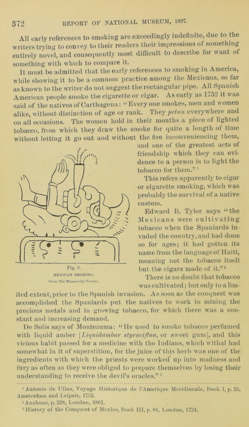 All early references to smoking are exceedingly indefinite, due to the writers trying to convey to their readers their impressions of something entirely novel, and consequently most difficult to describe for want of something with which to compare it. It must bo admitted that the early references to smoking in America, while showing it to be a common practice among the Mexicans, so far as known to the writer do not suggest the rectangular pipe. All Spanish American people smoke the cigarette or cigar. As early as 175“ it was said of the natives of Oarthagena: “Everyone smokes, men and women alike, without distinction of age or rank. They pctun everywhere and on all occasions. The women hold in their mouths a piece of lighted tobacco, from which they draw the smoke for quite a length of time without letting it go out and without the fire inconveniencing them, and one of the greatest acts of friendship which they can evi- dence to a person is to light the tobacco for them.”1 This refers apparently to cigar or cigarette smoking, which was probably the survival of a native custom. Edward B. Tylor says “the Mexicans were cultivating tobacco when the Spaniards in- vaded the country, and had done so for ages; it had gotten its name from the lauguageof Haiti, meaning not the tobacco itself but the cigars made of it.”2 There is no doubt that tobacco was cultivated; but only to a lim- ited extent,prior to the Spanish invasion. xYs soon as the conquest was accomplished the Spaniards put the natives to work in mining the precious metals and in growing tobacco, for which there was a con- stant and increasing demand. De Solis says of Montezuma: “lie used to smoke tobacco perfumed with liquid amber [Liquidambar styracijhia, or sweet gum], and this vicious habit passed for a medicine with the Indians, which withal had somewhat in it of superstition, for the juice of this herb was one of the ingredients with which the priests were worked up into madness and fury as often as they were obliged to prepare themselves by losing their understanding to receive the devil’s oracles.” 3 'Antonio do Ulloa, Voyage Historiqne do l’Amerique Meridional©, Book I, p. 35, Amsterdam and Leipsic, 1752. -Analiuac, p. 228, London, 1861. 3History of the Conquest of Mexico, Book III, p. 84, London, 1724.