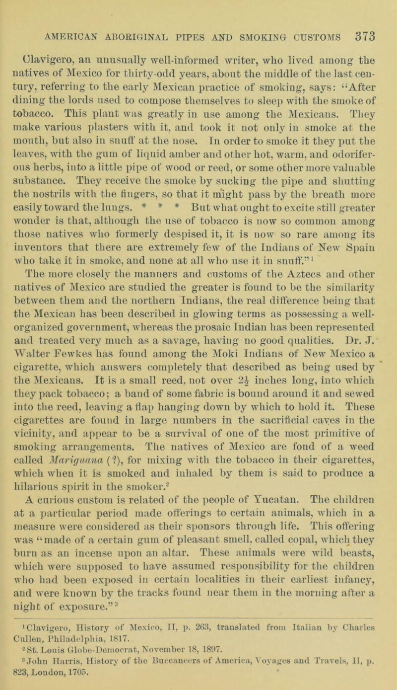 Clavigero, an unusually well-informed writer, who lived among the natives of Mexico for thirty-odd years, about the middle of the last cen- tury, referring to the early Mexican practice of smoking, says: “After dining the lords used to compose themselves to sleep with the smoke of tobacco. This plant was greatly in use among the Mexicans. They make various plasters with it, and took it not only in smoke at the mouth, but also in snuff at the nose. In order to smoke it they put the leaves, with the gum of liquid amber and other hot, warm, and odorifer- ous herbs, into a little pipe of wood or reed, or some other more valuable substance. They receive the smoke by sucking the pipe and shutting the nostrils with the fingers, so that it might pass by the breath more easily toward the lungs. * * * But what ought to excite still greater wonder is that, although the use of tobacco is now so common among those natives who formerly despised it, it is now so rare among its inventors that there are extremely few of the Indians of New Spain who take it in smoke, and none at all who use it in snuff.”1 The more closely the manners and customs of the Aztecs and other natives of Mexico are studied the greater is found to be the similarity between them and the northern Indians, the real difference being that the Mexican has been described in glowing terms as possessing a well- organized government, whereas the prosaic Indian has been represented and treated very much as a savage, having no good qualities. Dr. J. Walter Fewkes has found among the Moki Indians of New Mexico a cigarette, which answers completely that described as being used by the Mexicans. It is a small reed, not over inches long, into which they pack tobacco; a band of some fabric is bound around it and sewed into the reed, leaving a flap hanging down by which to hold it. These cigarettes are found in large numbers in the sacrificial caves in the vicinity, and appear to be a survival of one of the most primitive of smoking arrangements. The natives of Mexico are fond of a weed called Mariguana (?), for mixing with the tobacco in their cigarettes, which when it is smoked and inhaled by them is said to produce a hilarious spirit in the smoker.2 A curious custom is related of the people of Yucatan. The children at a particular period made offerings to certain animals, which in a measure were considered as their sponsors through life. This offering was “made of a certain gum of pleasant smell, called copal, which they burn as an incense upon an altar. These animals were wild beasts, which were supposed to have assumed responsibility for the children who had been exposed in certain localities in their earliest infancy, and were known by the tracks found near them in the morning after a night of exposure.”3 'Clavigero, History of Mexico, II, p. 2(>3, translated from Italian by Charles Cullen, Philadelphia, 1817. 2St. Louis Globe-Democrat, November 18, 181*7. 3 John Harris, History of the Buccaneers of America, Voyages and Travels, 11, p. 823, Loudon, 170f>.