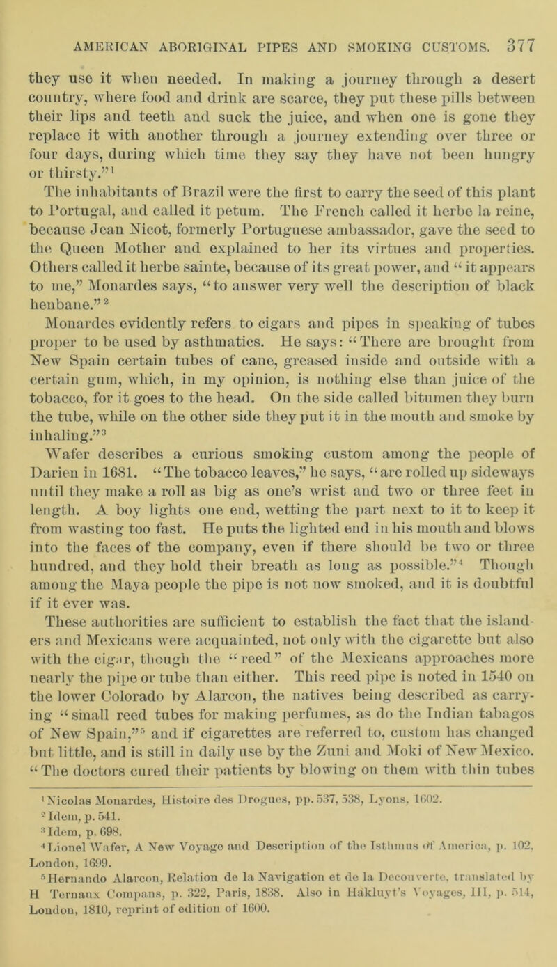 they use it when needed. In making a journey through a desert country, where food and drink are scarce, they put these pills between their lips and teeth and suck the juice, and when one is gone they replace it with another through a journey extending over three or four days, during which time they say they have not been hungry or thirsty.”1 The inhabitants of Brazil were the first to carry the seed of this plant to Portugal, and called it petum. The Freuch called it herbe la reine, because Jean Nicot, formerly Portuguese ambassador, gave the seed to the Queen Mother and explained to her its virtues and properties. Others called it herbe sainte, because of its great power, and “ it appears to me,” Monardes says, “to answer very well the description of black henbane.”2 Monardes evidently refers to cigars and pipes in speaking of tubes proper to be used by asthmatics. He says: “There are brought from New Spain certain tubes of cane, greased inside and outside with a certain gum, which, in my opinion, is nothing else than juice of the tobacco, for it goes to the head. On the side called bitumen they burn the tube, while on the other side they put it in the mouth and smoke by inhaling.”3 Wafer describes a curious smoking custom among the people of Darien in 1681. “ The tobacco leaves,” he says, “ are rolled up sideways until they make a roll as big as one’s wrist and two or three feet in length. A boy lights one end, wetting the part next to it to keep it from wasting too fast. He puts the lighted end in his mouth and blows into the faces of the company, even if there should be two or three hundred, and they hold their breath as long as possible.”4 Though among the Maya people the pipe is not now smoked, and it is doubtful if it ever was. These authorities are sufficient to establish the fact that the island- ers and Mexicans were acquainted, not only with the cigarette but also with the cigjir, though the “reed” of the Mexicans approaches more nearly the pipe or tube than either. This reed pipe is noted in 1540 on the lower Colorado by Alarcon, the natives being described as carry- ing “ small reed tubes for making perfumes, as do the Indian tabagos of New Spain,”5 and if cigarettes are referred to, custom has changed but little, and is still in daily use by the Zuni and Moki of New Mexico. “The doctors cured their patients by blowing on them with thin tubes 'Nicolas Monardes, Histoire <les Drogues, pp.537, 538, Lyons, 1(502. 2 Idem, p. 541. 3 Idem, p. 698. 'Lionel Wafer, A New Voyage and Description of the Istlunns rtf America, p. 102, London, 1609. 6Hernando Alarcon, Relation de la Navigation et de la Decoin erte. translated by H Ternaux Compans, p. 322, Paris, 1838. Also in Hakluyt’s Voyages, 111, j>. 514, Loudon, 1810, reprint of edition of 1600.