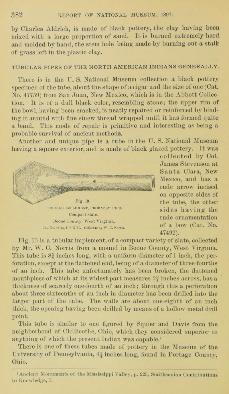 by Charles Aldrich, is made of black pottery, the clay having been mixed with a large proportion of sand. It is burned extremely hard and molded by hand, the stem hole being made by burning out a stalk of grass left in the plastic clay. TUBULAR PIPES OF THE NORTH AMERICAN INDIANS GENERALLY. There is in the U. S. National Museum collection a black pottery specimen of the tube, about the shape of a cigar and the size of one (Cat. No. 47759) from San Juan, New Mexico, which is in the Abbott Collec- tion. It is of a dull black color, resembling stone; the upper rim of the bowl, having been cracked, is neatly repaired or reinforced by bind- ing it around with line sinew thread wrapped until it has formed quite a band. This mode of repair is primitive and interesting as being a probable survival of ancient methods. Another and unique pipe is a tube in the U. S. National Museum having a square exterior, and is made of black glazed pottery. It was Fig. 13 is a tubular implement, of a compact variety of slate, collected by Mr. W. C. Norris from a mound in Boone County, West Virginia. This tube is 8§ inches long, with a uniform diameter of 1 inch, the per- foration, except at the flattened end, being of a diameter of three-fourths of an inch. This tube unfortunately has been broken, the flattened mouthpiece of which at its widest part measures 2^ inches across, has a thickness of scarcely one-fourth of an inch; through this a perforation about three-sixteenths of an inch in diameter has been drilled into the larger part of the tube. The walls are about one-eighth of an inch thick, the opening having been drilled by means of a hollow metal drill point. This tube is similar to one figured by Squier and Davis from the neighborhood of Cliillicotlie, Ohio, which they considered superior to anything of which the present Indian was capable.1 There is one of these tubes made of pottery in the Museum of the University of Pennsylvania, 4^ inches long, found in Portage County, Ohio. •Ancient Monuments of the Mississippi Valley, p. 225, Smithsonian Contributions to Knowledge, I. TUBULAK IMPLEMENT, PROBABLY PIPE. Compact slate. Boone County, West Virginia. Cat. No. 90713, U.S.N.M. Collects by W. C. Norris. collected by Col. James Stevenson at Santa Clara, New Mexico, and has a rude arrow incised on opposite sides of the tube, the other sides having the rude ornamentation of a bow (Cat. No. 47492).