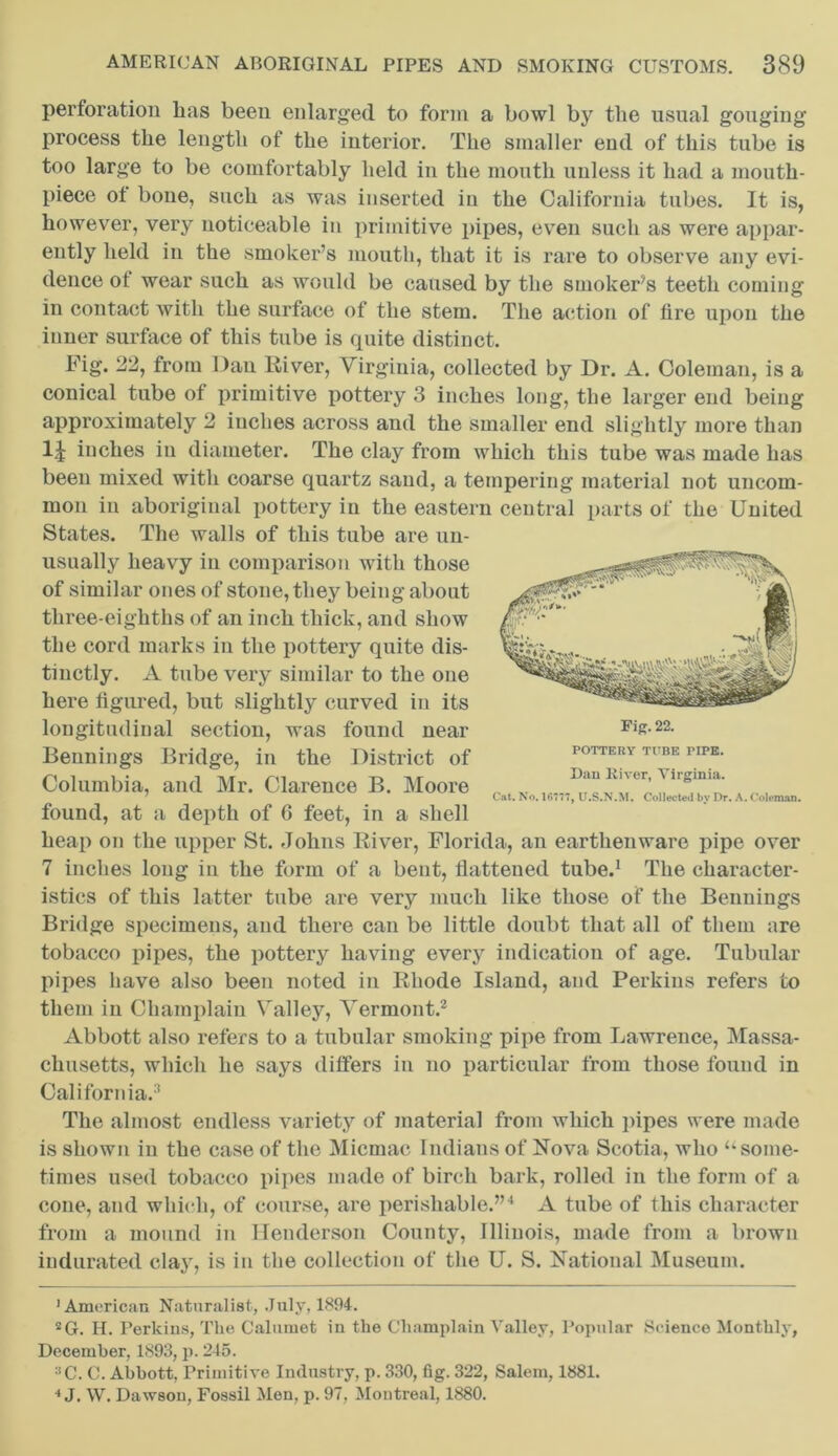 perforation has been enlarged to form a bowl by the usual gouging’ process the length of the interior. The smaller end of this tube is too large to be comfortably held in the mouth unless it had a mouth- piece of bone, such as was inserted in the California tabes. It is, however, very noticeable in primitive pipes, even such as were appar- ently held in the smoker’s mouth, that it is rare to observe any evi- dence of wear such as would be caused by the smoker’s teeth comiug in contact with the surface of the stem. The action of fire upon the inner surface of this tube is quite distinct. POTTERY TUBE PIPE. Dau liiver, Virginia. Cat. No. 16777, U.S.N.M. Collected by Dr. A. Coleman. Fig. 22, from Dan River, Virginia, collected by Dr. A. Coleman, is a conical tube of primitive pottery 3 inches long, the larger end being approximately 2 iuches across and the smaller end slightly more than iuches in diameter. The clay from which this tube was made has been mixed with coarse quartz sand, a tempering material not uncom- mon in aboriginal pottery in the eastern central parts of the United States. The walls of this tube are un- usually heavy in comparison with those of similar ones of stone, they being about three-eighths of an inch thick, and show the cord marks in the pottery quite dis- tinctly. A tube very similar to the one here figured, but slightly curved in its longitudinal section, was found near Bennings Bridge, in the District of Columbia, and Mr. Clarence B. Moore found, at a depth of 6 feet, in a shell heap on the upper St. Johns River, Florida, an earthenware pipe over 7 inches long in the form of a bent, flattened tube.1 The character- istics of this latter tube are very much like those of the Bennings Bridge specimens, and there can be little doubt that all of them are tobacco pipes, the pottery having every indication of age. Tubular pipes have also been noted in Rhode Island, and Perkins refers to them in Champlain Valley, Vermont.2 Abbott also refers to a tubular smoking pipe from Lawrence, Massa- chusetts, which he says differs in no particular from those found in California.11 The almost endless variety of material from which pipes were made is shown in the case of the Micmac Indians of Nova Scotia, who “some- times used tobacco pipes made of birch bark, rolled in the form of a cone, and which, of course, are perishable.”4 A tube of this character from a mound in Henderson County, Illinois, made from a brown indurated clay, is in the collection of the U. S. National Museum. 'American Naturalist, July, 1894. 2G. H. Perkins, The Calumet in the Champlain Valley, Popular Science Monthly, December, 1893, p. 245. C. C. Abbott, Primitive Industry, p. 330, fig. 322, Salem, 1881. 4 J. W. Dawson, Fossil Men, p. 97, Montreal, 1880.