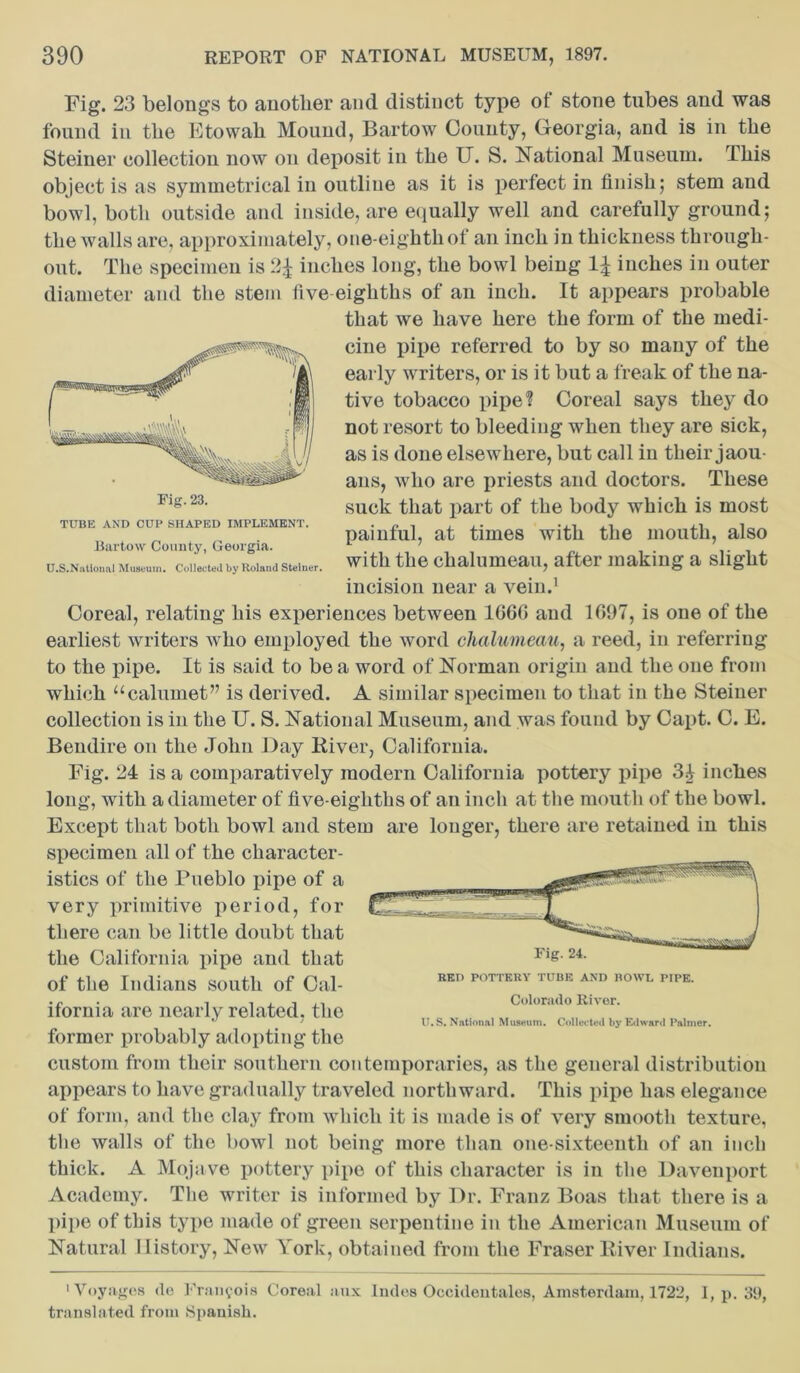 Fig. 23 belongs to another and distinct type of stone tubes and was found in the Etowah Mound, Bartow County, Georgia, and is in the Steiner collection now on deposit in the IT. S. National Museum. This object is as symmetrical in outline as it is perfect in finish; stem and bowl, both outside and inside, are equally well and carefully ground; the walls are, approximately, one-eighth of an inch in thickness through- out. The specimen is 2£ inches long, the bowl being 1% inches in outer diameter and the stem five eighths of an inch. It appears probable that we have here the form of the medi- cine pipe referred to by so many of the early writers, or is it but a freak of the na- tive tobacco pipe? Coreal says they do not resort to bleeding when they are sick, as is done elsewhere, but call iu their jaou ans, who are priests and doctors. These suck that part of the body which is most painful, at times with the mouth, also with the chalumeau, after making a slight incision near a vein.1 Coreal, relating his experiences between 1666 and 1697, is one of the earliest writers who employed the word chalumeau, a reed, in referring to the pipe. It is said to be a word of Norman origin and the one from which “calumet” is derived. A similar specimen to that in the Steiner collection is in the U. S. National Museum, and was found by Capt. C. E. Bendire on the John Day River, California. Fig. 24 is a comparatively modern California pottery pipe 31 inches long, with a diameter of five-eighths of an inch at the mouth of the bowl. Except that both bowl and stem are longer, there are retained in this specimen all of the character- istics of the Pueblo pipe of a very primitive period, for there can be little doubt that the California pipe and that of the Indians south of Cal- ifornia are nearly related, the former probably adopting the TUBE AND CUP SHAPED IMPLEMENT. Bartow County, Georgia. U.S.National Museum. Collected by Roland Steiner, Colorado River. U.S. National Museum. Collected by Edward Palmer. custom from their southern contemporaries, as the general distribution appears to have gradually traveled northward. This pipe has elegance of form, and the clay from which it is made is of very smooth texture, the walls of the bowl not being more than one-sixteenth of an inch thick. A Mojave pottery pipe of this character is in the Davenport Academy. The writer is informed by Dr. Franz Boas that there is a pipe of this type made of green serpentine in the American Museum of Natural History, New York, obtained from the Fraser River Indians. 1 Voyages <lo Francois Coreal aux lndos Occidentales, Amsterdam, 1722, 1, p. 39, translated from Spanish.