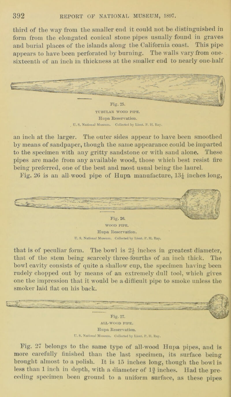 third of the way from the smaller end it could not be distinguished in form from the elongated conical stone pipes usually found in graves and burial places of the islands along the California coast. This pipe appears to have been perforated by burning. The walls vary from one- sixteenth of an inch in thickness at the smaller end to nearly one-half TCBULAll WOOD PIPE. Hupa Reservation. U. S. National Museum. Collected by Lieut. P. H. Ray. an inch at the larger. The outer sides appear to have been smoothed by means of sandpaper, though the same appearance could be imparted to the specimen with any gritty sandstone or with sand alone. These pipes are made from any available wood, those which best resist lire being preferred, one of the best and most usual being the laurel. Fig. 20 is an all-wood pipe of Hupa manufacture, 13£ inches long, Hupa Reservation. IT. S. National Museum. Collected by Lieut. P. H. Ray. that is of peculiar form. The bowl is 2$ inches in greatest diameter, that of the stem being scarcely tliree-fourths of an inch thick. The bowl cavity consists of quite a shallow cup, the specimen having been rudely chopped out by means of an extremely dull tool, which gives one the impression that it would be a difficult pipe to smoke unless the smoker laid Hat on his back. Fig. 27 belongs to the same type of all-wood Hupa pipes, and is more carefully finished than the last specimen, its surface being brought almost to a polish. It is 15 inches long, though the bowl is less than 1 inch in depth, with a diameter of If inches. Had the pre- ceding specimen been ground to a uniform surface, as these pipes