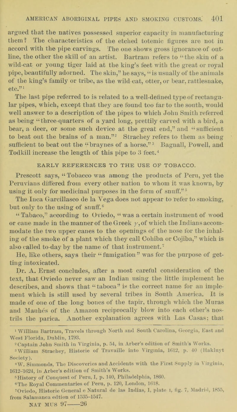 argued that tlie natives possessed superior capacity in manufacturing them? The characteristics of the etched toteinic figures are not in accord with the pipe carviugs. The one shows gross ignorance of out- line, the other the skill of an artist. Bartram refers to “the skin of a wild-cat or young tiger laid at the king’s feet with the great or royal pipe, beautifully adorned. The skin,” he says, “ is usually of the animals of the king’s family or tribe, as the wild cat, otter, or bear, rattlesnake, etc.”1 The last pipe referred to is related to a well-defined type of rectangu- lar pipes, which, except that they are found too far to the south, would well answer to a description of the pipes to which John Smith referred as being “three-quarters of a yard long, prettily carved with a bird, a bear, a deer, or some such device at the great end,” and “sufficient to beat out the brains of a man.”2 Strachey refers to them as being sufficient to beat out the “braynes of a horse.”3 Bagnall, Powell, and Todkill increase the length of this pipe to 3 feet.4 EARLY REFERENCES TO THE USE OF TOBACCO. Prescott says, “ Tobacco was among the products of Peru, yet the Peruvians differed from every other nation to whom it was known, by using it only for medicinal purposes in the form of snuff.”5 6 The Inca Garcillasco de la Yega does not appear to refer to smoking, but only to the using of snuff.0 “Tabaco,” according to Oviedo, “was a certain instrument of wood or cane made in the manner of the Greek y,of which the Indians accom- modate the two upper canes to the openings of the nose for the inhal- ing of the smoke of a plant which they call Cohiba or Cojiba,” which is also called to-day by the name of that instrument.7 He, like others, says their “fumigation” was for the purpose of get- ting intoxicated. Dr. A. Ernst concludes, after a most careful consideration of the text, that Oviedo never saw an Indian using the little implement he describes, and shows that “taboca” is the correct name for an imple- ment which is still used by several tribes in South America. It is made of one of the long bones of the tapir, through which the Muras and Maulies of the Amazon reciprocally blow into each other’s nos- trils the parica. Another explanation agrees with Las Casas: that 1 William Bartram, Travels through North and South Carolina, Georgia, East and West Florida, Dublin, 1793. 2 Captain John Smith in Virginia, p. 54, in Arber’s edition of Smith's Works. 3William Strachey, Historic of Travaillo into Virginia, 1<!12, p. 40 (Hakluyt Society). i W. Simmonds, The Discoveries and Accidents with the First Supply in Virginia, 1612-1624, in Arber's edition of Smith’s Works. s History of Conquest of Peru, I, p. 140, Philadelphia, 1860. 6The Royal Commentaries of Peru, p. 120, London, 1618. 7Oviedo, Historic General e Natural de las Indias, I, plate I, lig. 7. Madrid, 1855, from Salamanca edtion of 1535-1547. NAT MUS 1)7 20