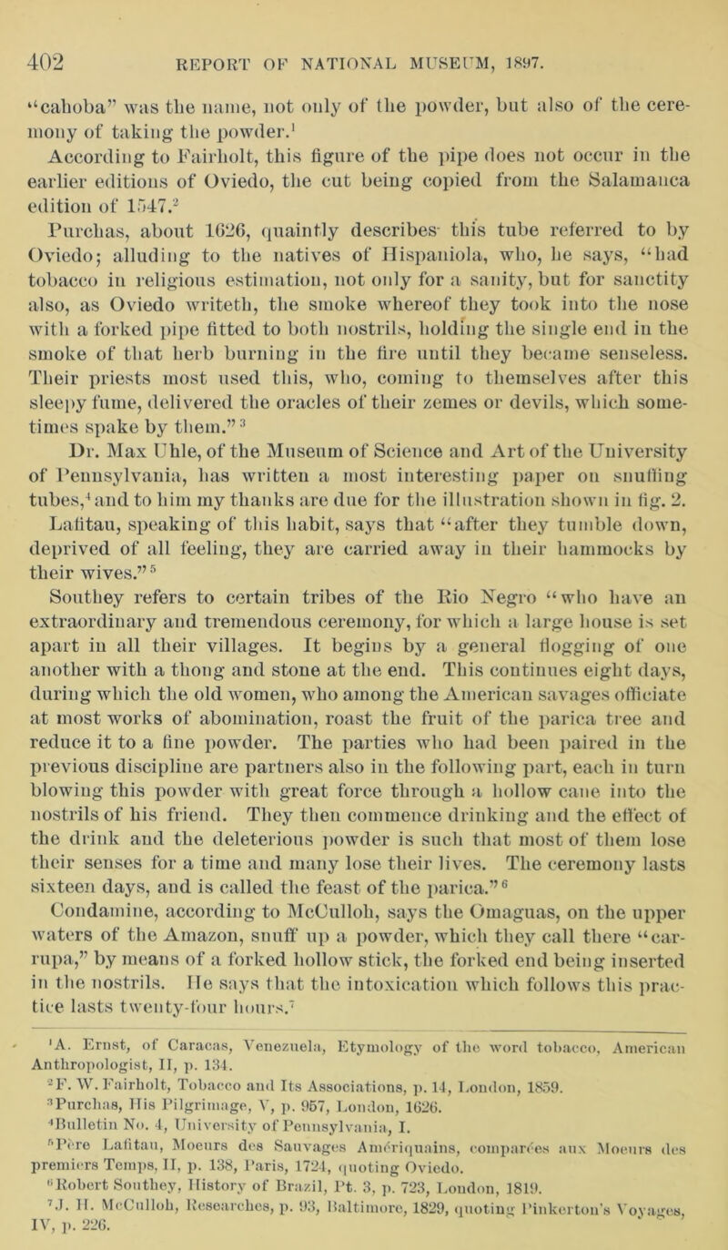 “cahoba” was the name, not only of the powder, but also of the cere- mony of taking the powder.1 According to Fairholt, this figure of the pipe does not occur in the earlier editions of Oviedo, the cut being copied from the Salamanca edition of 1547.2 Purehas, about 1026, quaintly describes- this tube referred to by Oviedo; alluding to the natives of Hispaniola, who, he says, “had tobacco in religious estimation, not only for a sanity, but for sanctity also, as Oviedo writeth, the smoke whereof they took into the nose with a forked pipe fitted to both nostrils, holding the single end in the smoke of that herb burning in the tire until they became senseless. Their priests most used this, who, coming to themselves after this sleepy fume, delivered the oracles of their zernes or devils, which some- times spake by them.”3 Ur. Max Uhle, of the Museum of Science and Art of the University of Pennsylvania, has written a most interesting paper on snuffing tubes,4and to him my thanks are due for the illustration shown in tig. 2. Lafitau, speaking of this habit, says that “after they tumble down, deprived of all feeling, they are carried away in their hammocks by their wives.”5 Southey refers to certain tribes of the Iiio Negro “who have an extraordinary and tremendous ceremony, for which a large house is set apart in all their villages. It begins by a general Hogging of one another with a thong and stone at the end. This continues eight days, during which the old women, who among the American savages officiate at most works of abomination, roast the fruit of the parica tree and reduce it to a fine powder. The parties who had been paired in the previous discipline are partners also in the following part, each in turn blowing this powder with great force through a hollow cane into the nostrils of his friend. They then commence drinking and the effect of the drink and the deleterious powder is such that most of them lose their senses for a time and many lose their lives. The ceremony lasts sixteen days, and is called the feast of the parica.”6 Condamine, according to McOulloh, says the Omaguas, on the upper waters of the Amazon, snuff up a powder, which they call there “car- rupa,” by means of a forked hollow stick, the forked end being inserted in the nostrils. He says that the intoxication which follows this prac- tice lasts twenty-four hours.7 'A. Ernst, of Caracas, Venezuela, Etymology of the word tobacco, American Anthropologist, II, p. 134. 2E. W. Fairholt, Tobacco and Its Associations, p. 14, London, 1859. nPurehas, His Pilgrimage, V, p. 957, London, 1626. 'Bulletin No. 4, University of Pennsylvania, I. r,Pcre Lafitau, Moeurs des Sauvages Ameriquains, com parses aux Moeurs des premiers Temps, II, p. 138, Paris, 1724, quoting Oviedo. Robert Southey, History of Brazil, Pt. 3, p. 723, Loudon, 1819. 7J. 11. McCulloh, Researches, p. 93, Baltimore, 1829, quoting Pinkerton’s Voyages, IV, ]». 226.