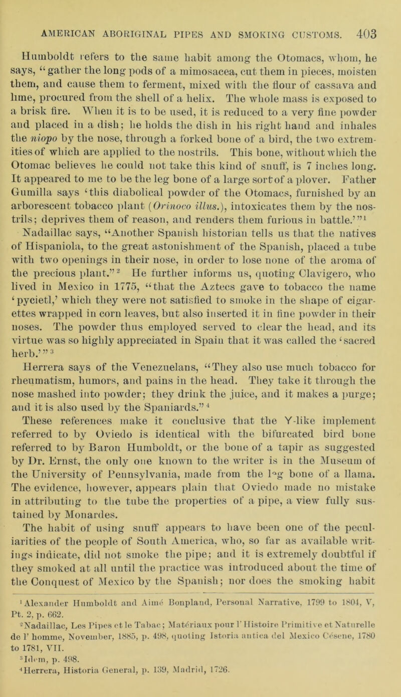 Humboldt refers to the same habit among the Otomacs, whom, he says, “ gather the long pods of a mimosacea, cut them in pieces, moisten them, and cause them to ferment, mixed with the flour of cassava and lime, procured from the shell of a helix. The whole mass is exposed to a brisk tire. When it is to be used, it is reduced to a very fine powder and placed in a dish; he holds the dish in his right hand and inhales the niopo by the nose, through a forked bone of a bird, the two extrem- ities of which are applied to the nostrils. This bone, without which the Otomac believes he could not take this kind of snuff, is 7 inches long. It appeared to me to be the leg bone of a large sort of a plover. Father Gumilla says ‘this diabolical powder of the Otomacs, furnished by an arborescent tobacco plant (Orinoco Ulus.), intoxicates them by the nos- trils; deprives them of reason, and renders them furious in battle.’”1 Nadaillac says, “Another Spanish historian tells us that the natives of Hispaniola, to the great astonishment of the Spanish, placed a tube with two openings iu their nose, iu order to lose none of the aroma of the precious plant.”2 He further informs us, quoting Clavigero, who lived iu Mexico in 1775, “that the Aztecs gave to tobacco the name ‘pycietl,’ which they were not satisfied to smoke in the shape of cigar- ettes wrapped in corn leaves, but also inserted it in fine powder in their noses. The powder thus employed served to clear the head, and its virtue was so highly appreciated iu Spain that it was called the ‘sacred herb.’ ”3 Herrera says of the Venezuelans, “They also use much tobacco for rheumatism, humors, and pains in the head. They take it through the nose mashed into powder; they drink the juice, and it makes a purge; and it is also used by the Spaniards.”4 These references make it conclusive that the Y-like implement referred to by Oviedo is identical with the bifurcated bird bone referred to by Baron Humboldt, or the bone of a tapir as suggested by Dr. Ernst, the only one known to the writer is in the Museum of the University of Pennsylvania, made from the l°g bone of a llama. The evidence, however, appears plain that Oviedo made no mistake in attributing to the tube the properties of a pipe, a view fully sus- tained by Monardes. The habit of using snuff appears to have been one of the pecul- iarities of the people of South America, who, so far as available writ- ings indicate, did not smoke the pipe; and it is extremely doubtful if they smoked at all until the practice was introduced about the time of the Conquest of .Mexico by the Spanish; nor does the smoking habit 'Alexander Humboldt and Aime Bonplaml, Personal Narrative, 1709 to 1S01, V, Pt. 2, p. 662. 4Nadaillac, Les Pipes et le Tabae; MatfTiaux pour P Histoire Primitive et. Naturelle do P homme, November, 1885, p. 408, quoting Istoria antica del Mexico Cesene, 1780 to 1781, VII. 3Idi m, p. 408. ••Herrera, Historia General, p. 139, Madrid, 1726.