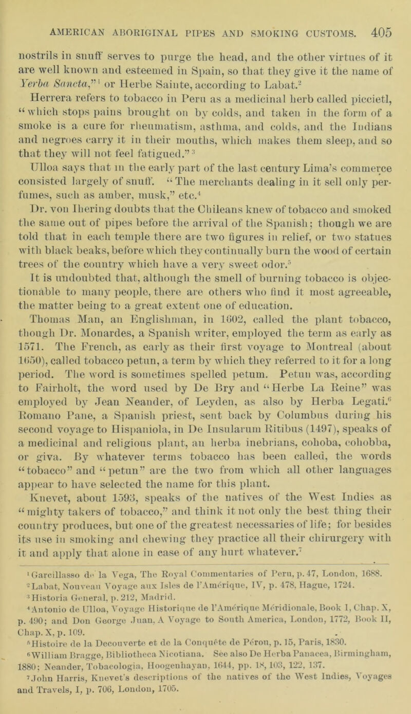 nostrils in snuff serves to purge the head, and the other virtues of it are well known and esteemed in Spain, so that they give it the name of Yerba Scinctaor Herbe Sainte, according to Labat.2 Herrera refers to tobacco in Pern as a medicinal herb called piccietl, “ which stops pains brought on by colds, and taken in the form of a smoke is a cure for rheumatism, asthma, and colds, and the Indians and negroes carry it in their mouths, which makes them sleep, and so that they will not feel fatigued.”3 Ulloa says that m the early part of the last century Lima’s commerce consisted largely of snuff. “The merchants dealing in it sell only per- fumes, such as amber, musk,” etc.4 Dr. von Ihering doubts that the Chileans knew of tobacco and smoked the same out of pipes before the arrival of the Spanish; though we are told that in each temple there are two figures in relief, or two statues with black beaks, before which they continually burn the wood of certain trees of the country which have a very sweet odor.5 It is undoubted that, although the smell of burning tobacco is objec- tionable to many people, there are others who find it most agreeable, the matter being to a great extent one of education. Thomas Man, an Englishman, in 1602, called the plant tobacco, though Dr. Monardes, a Spanish writer, employed the term as early as 1571. The French, as early as their first voyage to Montreal (about 1650), called tobacco petun, a term by which they referred to it for a long period. The word is sometimes spelled petum. Petun was, according to Fairholt, the word used by De Bry and “Herbe La Reine” was employed by Jean FTeander, of Leyden, as also by Herba Legati.6 Romano Pane, a Spanish priest, sent back by Columbus during his second voyage to Hispaniola, in De Insularum Ritibus (1497), speaks of a medicinal and religious plant, an herba inebrians, cohoba, cohobba, or giva. By whatever terms tobacco has been called, the words “ tobacco” and “ petun” are the two from which all other languages appear to have selected the name for this plant. Knevet, about 1593, speaks of the natives of the West Indies as “mighty takers of tobacco,” and think it not only the best thing their country produces, but one of the greatest necessaries of life; for besides its use in smoking and chewing they practice all their chirurgery with it and apply that alone in case of any hurt whatever.' 1 Garcillasso do' la Vega, The Royal Commentaries of Peru, p. 47, London, 1688. 2Labat, Nouveau Voyage aux Isles de l’Amdrique, IV, p. 478. Hague, 1724. Historia General, p.212, Madrid. 4 Antonio de Ulloa, Voyage Historiqne de l’Amorique Meridionale, Book 1, Chap. X, p. 490; aud Don George Juan, A Voyage to South America, London, 1772, Book II, Chap. X, p. 109. fiHistoire de la Decouverto et. de la ConqiRte de Perou, p. 15, Paris. 1880. William Bragge, Bibliotheca Xicotiaua. See also De Herba Panacea, Birmingham, 1880; Neander, Tobacologia, Hoogenhayan, 1644, pp. 18, 103, 122, 137. 7.John Harris, Knevet's descriptions of the natives of the West Indies, Voyages aud Travels, I, p. 706, Loudon, 1705.