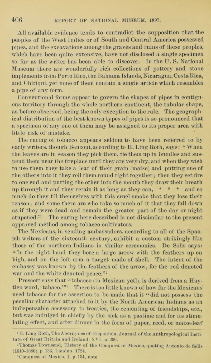 All available evidence tends to contradict the supposition that the peoples of the West Indies or of South and Central America possessed pipes, and the excavations among the graves and ruins of these peoples, which have been quite extensive, have not disclosed a single specimen so far as the writer has been able to discover. In the U. S. National Museum there are wonderfully rich collections of pottery and stone implements from Porto Rico, the Bahama Islands, Nicaragua, Costa Rica, and Chiriqui, yet none of them contain a single article which resembles a pipe of any form. Conventional forms appear to govern the shapes of pipes in contigu- ous territory through the whole northern continent, the tubular shape, as before observed, being the only exception to the rule. The geograph- ical distribution of the best-known types of pipes is so pronounced that a specimen of any one of them may be assigned to its proper area with little risk of mistake. The curing of tobacco appears seldom to have been referred to by early writers,though Ben/oni,according to H. Ling Roth, says: “ When the leaves are in season they pick them, tie them up in bundles and sus- pend them near the fireplace until they are very dry, and when they wish to use them they take a leaf of their grain (maize) and putting one of the others into it they roll them round tight together; then they set fire to one end and putting the other into the mouth they draw their breath up through it and they retain it as long as they can, * * * and so much do they fill themselves with this cruel smoke that they lose their reason; and some there are who take so much of it that they fall down as if they were dead aud remain the greater part of the day or night stupelied.”1 The curing here described is not dissimilar to the present approved method among tobacco cultivators. The Mexicans, in sending ambassadors, according to all of the Span- ish writers of the sixteenth century, exhibit a custom strikingly like those of the northern Indians in similar ceremonies. De Solis says: “ In the right hand they bore a large arrow with the feathers up on high, and on the left arm a target made of shell. The intent of the embassy was known by the feathers of the arrow, for the red denoted war and the white denoted peace.”2 Prescott says that “tobacco (in Mexican yeti), is derived from a Hay- tien word,‘ tabaco.’”3 There is too little known of how far the Mexicans used tobacco for the assertion to be made that it “did not possess the peculiar character attached to it by the North American Indians as an indispensable accessory to treaties, the cementing of friendships, etc., but was indulged in chiefly by the sick as a pastime and for its stimu- lating effect, and after dinner in the form of paper, reed, or maize-leaf 1 H. Ling Rotli, The Aborigines of Hispaniola, Journal of the Anthropological Insti- tute of Great Britain and Ireland, XVI, p. 259. 2Thomas Townsend, History of the Conquest of Mexico, quoting Antonio do Solis (1610-1086), p. 133, London, 1724. :,Conquest of Mexico, I, p. 154, note.
