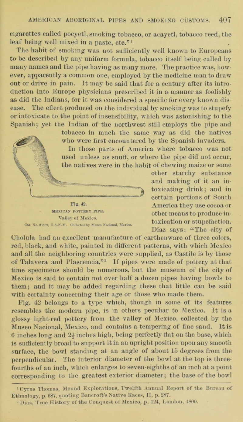 cigarettes called pocyetl, smoking tobacco, or acayetl, tobacco reed, the leaf being well mixed in a paste, etc.”1 The habit of smoking was not sufficiently well known to Europeans to be described by any uniform formula, tobacco itself being called by many names and the pipe having as many more. The practice was, how- ever, apparently a common one, employed by the medicine man to draw out or drive in pain. It may be said that for a century after its intro- duction into Europe physicians prescribed it in a manner as foolishly as did the Indians, for it was considered a specific for every known dis- ease. The effect produced on the individual by smoking was to stupefy or intoxicate to the point of insensibility, which was astonishing to the Spanish; yet the Indian of the northwest still employs the pipe and tobacco in much the same way as did the natives who were first encountered by the Spanish invaders. In those parts of America where tobacco was not used unless as snuff, or where the pipe did not occur, the natives were in the habit of chewing maize or some other starchy substance and making of it an in- toxicating drink; and in certain portions of South America they use cocoa or other means to produce in- toxication or stupefaction. Diaz says: “The city of Cholula had an excellent manufacture of earthenware of three colors, red, black, and white, painted in different patterns, with which Mexico and all the neighboring countries were supplied, as Castile is by those of Talavera and Plascencia.”2 If pipes were made of pottery at that time specimens should be numerous, but the museum of the city of Mexico is said to contain not over half a dozen pipes having bowls to them; and it may be added regarding these that little can be said with certainty concerning their age or those who made them. Fig. 42 belongs to a type which, though in some of its features resembles the modern pipe, is in others peculiar to Mexico. It is a glossy light red pottery from the valley of Mexico, collected by the Museo Nacional, Mexico, and contains a tempering of fine sand. It is 0 inches long and 24 inches high, being perfectly flat on the base, which is sufficiently broad to support it in an upright position upon any smooth surface, the bowl standing at an angle of about 15 degrees from the perpendicular. The interior diameter of the bowl at the top is three- fourths of an inch, which enlarges to seven-eighths of an inch at a point corresponding to the greatest exterior diameter; the base of the bowl Fiff. 42. MEXICAN POTTERY PIPE. Valley of Mexico. Cut. No. 27889, U.S.N.M. Collects) by Moseo Nacional, Mexico. 'Cyrus Thomas, Mound Explorations, Twelfth Annual Report of the Bureau of Ethnology, p. 687. quoting Bancroft’s Native Races, II. p. 287. - Diaz, True History of the Conquest of Mexico, p. 124, London, 1800.