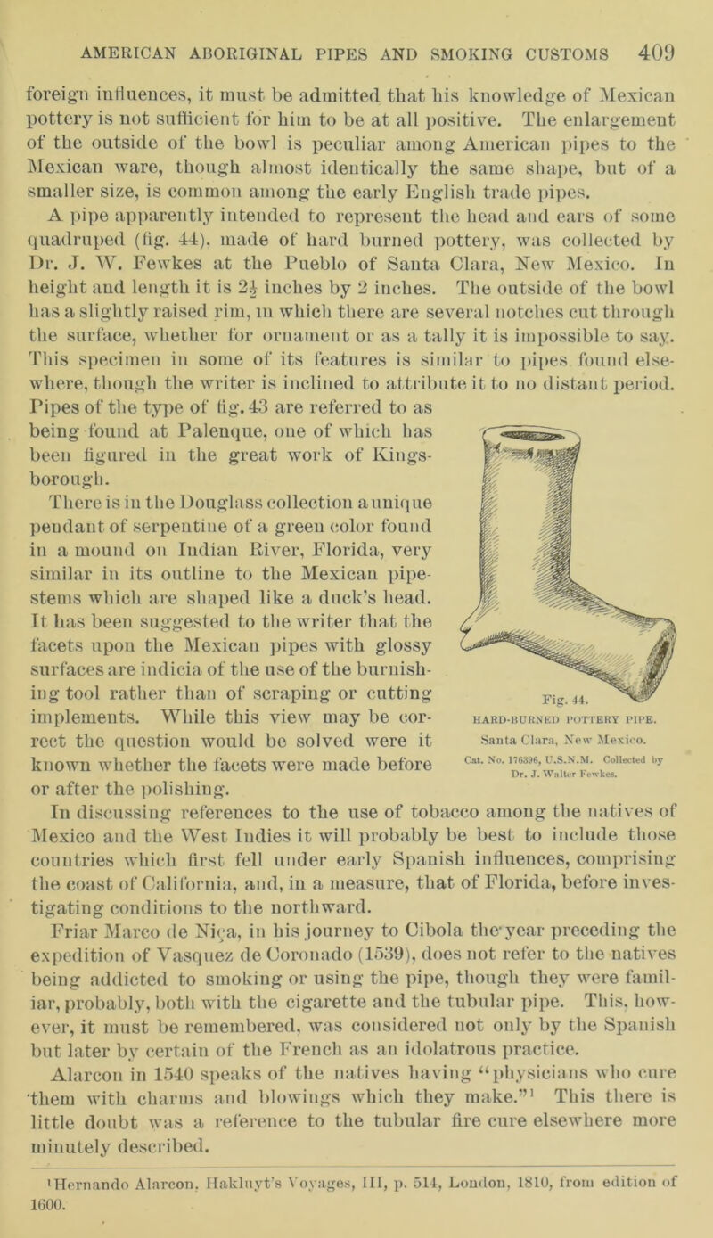 foreign influences, it must be admitted that his knowledge of Mexican pottery is not sufficient for him to be at all positive. The enlargement of the outside of the bowl is peculiar among American pipes to the Mexican ware, though almost identically the same shape, but of a smaller size, is common among the early English trade pipes. A pipe apparently intended to represent the head and ears of some quadruped (fig. 44), made of hard burned pottery, was collected by I)r. J. W. Fewkes at the Pueblo of Santa Clara, New Mexico. In height and length it is 24 inches by 2 inches. The outside of the bowl has a slightly raised rim, m which there are several notches cut through the surface, whether for ornament or as a tally it is impossible to say. This specimen in some of its features is similar to pipes found else- where, though the writer is inclined to attribute it to no distant period. Pipes of the type of fig. 43 are referred to as being found at Palenque, one of which has been figured in the great work of Kings- borough. There is in the Douglass collection a unique pendant of serpentine of a green color found in a mound on Indian River, Florida, very similar in its outline to the Mexican pipe- stems which are shaped like a duck’s head. It lias been suggested to the writer that the facets upon the Mexican pipes with glossy surfaces are indicia of the use of the burnish- ing tool rather than of scraping or cutting implements. While this view may be cor- rect the question would be solved were it known whether the facets were made before or after the polishing. Tn discussing references to the use of tobacco among the natives of Mexico and the West Indies it will probably be best to include those countries which first fell under early Spanish influences, comprising the coast of California, and, in a measure, that of Florida, before inves- tigating conditions to the northward. Friar Marco de Niva, in his journey to Cibola the*year preceding the expedition of Vasquez de Coronado (1539), does not refer to the natives being addicted to smoking or using the pipe, though they were famil- iar, probably, both with the cigarette and the tubular pipe. This, how- ever, it must be remembered, was considered not only by the Spanish but later by certain of the French as an idolatrous practice. Alarcon in 1540 speaks of the natives having “physicians who cure them with charms and blowings which they make.”' This there is little doubt was a reference to the tubular fire cure elsewhere more minutely described. •Hernando Alarcon. Hakluyt’s Voyages, HI, p. 511, Loudon, 1810, from edition of 1000. Santa Clara, New Mexico. Cat. No. 176396, U.S.N.M. Collected by Dr. J. Walter Fewkes.