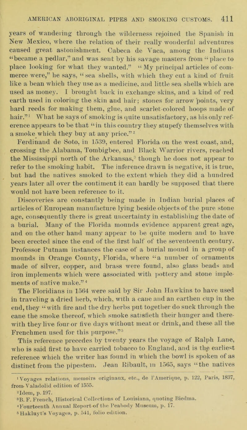 years of wandering through the wilderness rejoined the Spanish in New Mexico, where the relation of their really wonderful adventures caused great astonishment. Cabeca de Vaca, among the Indians “became a pedlar,” and was sent by his savage masters from “ place to place looking for what they wanted.” “ My principal articles of com- merce were,” he says, “sea shells, with which they cut a kind of fruit like a bean which they use as a medicine, and little sea shells which are used as money. I brought back in exchange skins, and a kind of red earth used in coloring the skin and hair; stones for arrow points, very hard reeds for making them, glue, and scarlet-colored hoops made of hair.”1 What he says of smoking is quite unsatisfactory, as his only ref- erence appears to be that “in this country they stupefy themselves with a smoke which they buy at any price.”2 Ferdinand de Soto, in 1539, entered Florida on the west coast, and, crossing the Alabama, Tombigbee, and Black Warrior rivers, reached the Mississippi north of the Arkansas,:i though lie does not appear to refer to the smoking habit. The inference drawn is negative, it is true, but had the natives smoked to the extent which they did a hundred years later all over the contiment it can hardly be supposed that there would not have been reference to it. Discoveries are constantly being made in Indian burial places of articles of European manufacture lying beside objects of the pure stone age, consequently there is great uncertainty in establishing the date of a burial. Many of the Florida mounds evidence apparent great age, and on the other hand many appear to be quite modern and to have been erected since the end of the first half of the seventeenth century. Professor Putnam instances the case of a burial mound in a group of mounds in Orange County, Florida, where “a number of ornaments made of silver, copper, and brass were found, also glass beads and iron implements which were associated with pottery and stone imple- ments of native make.”4 The Floridians in 1564 were said by Sir John Hawkins to have used in traveling a dried herb, which, with a cane and an earthen cup in the end, they “ with fire and the dry herbs put together do suck through the cane the smoke thereof, which smoke satisfietli their hunger and there- with they live four or live days without meat or drink, and these all the Frenchmen used for this purpose.”5 This reference precedes by twenty years the voyage of Ralph Lane, who is said first to have carried tobacco to England, and is the earliest reference which the writer has found in which the bowl is spoken of as distinct from the pipestem. Jean Ribault, m 1565, says “the natives •Voyages relations, memoirs originaux, etc., do l’Amerique, p. 122, Paris, 1837, from- Valadolid edition of 1555. 2Idem, p. 137. sp, f. French, Historical Collections of Louisiana, quoting Biednia. •Fourteenth Annual Report -of the Peabody Museum, p. 17. 5 Hakluyt’s Voyages, p. 541, folio edition.