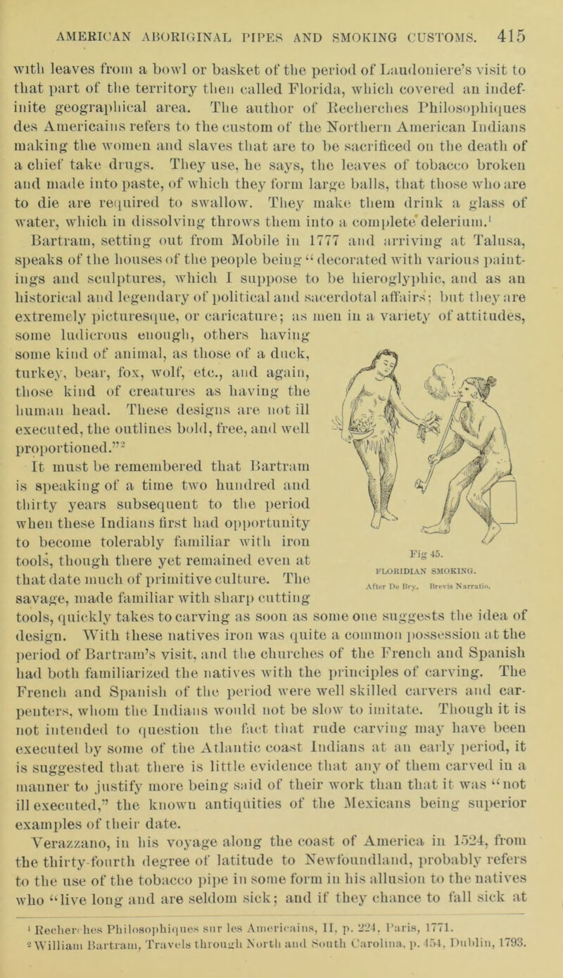 with leaves from a bowl or basket of the period of Laudoniere’s visit to that part of the territory then called Florida, which covered an indef- inite geographical area. The author of Recherches Philosophiques des Americains refers to the custom of the Northern American Indians making the women and slaves that are to be sacrificed on the death of a chief take drugs. They use, lie says, the leaves of tobacco broken and made into paste, of which they form large balls, that those who are to die are required to swallow. They make them drink a glass of water, which in dissolving throws them into a complete* delerium.1 Bartram, setting out from Mobile in 1777 and arriving at Talusa, speaks of the houses of the people being “ decorated with various paint- ings and sculptures, which I suppose to be hieroglyphic, and as an historical and legendary of political and sacerdotal affairs; but they are extremely picturesque, or caricature; as men in a variety of attitudes, some ludicrous enough, others having some kind of animal, as those of a duck, turkey, bear, fox, wolf, etc., and again, those kind of creatures as having the human head. These designs are not ill executed, the outlines bold, free, and well proportioned.”2 It must be remembered that Bartram is speaking of a time two hundred and thirty years subsequent to the period when these Indians first had opportunity to become tolerably familiar with iron tools, though there yet remained even at that date much of primitive culture. The savage, made familiar with sharp cutting tools, quickly takes to carving as soon as some one suggests the idea of design. With these natives iron was quite a common possession at the period of Bartram’s visit, and the churches of the French and Spanish had both familiarized the natives with the principles of carving. The French and Spanish of the period were well skilled carvers and car- penters, whom the Indians would not be slow to imitate. Though it is not intended to question the fact that rude carving may have been executed by some of the Atlantic coast Indians at an early period, it After De Brv. Brevis Narratio. is suggested that there is little evidence that any of them carved in a manner to justify more being said of their work than that it was “not ill executed,” the known antiquities of the Mexicans being superior examples of their date. Yerazzano, in his voyage along the coast of America in 1524, from the thirty-fourth degree of latitude to Newfoundland, probably refers to the use of the tobacco pipe in some form in his allusion to the natives who “live long and are seldom sick; and if they chance to fall sick at 1 Reclien lies Philosophiques snr les Americains, II, p. 224. Paris, 1771. 2 William Bartram, Travels through North and South Carolina, p. 1 “»4, Dublin, 1793.