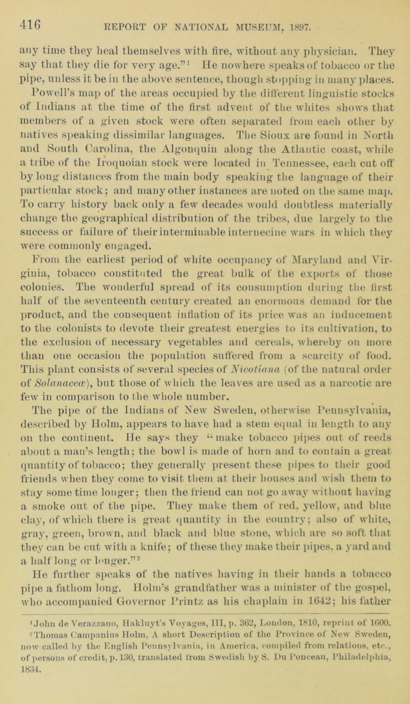 any time they heal themselves with fire, without any physician. They say that they die for very age.”1 He nowhere speaks of tobacco or the pipe, unless it be in the above sentence, though stopping in many planes. Powell’s map of the areas occupied by the different linguistic stocks of Indians at the time of the first advent of the whites shows that members of a given stock were often separated from each other by natives speaking dissimilar languages. The Sioux are found in North and South Carolina, the Algonquin along the Atlantic coast, while a tribe of the Iroquoian stock were located in Tennessee, each cut oft' by long distances from the main body speaking the language of their particular stock; and many other instances are noted on the same map. To carry history back only a few decades would doubtless materially change the geographical distribution of the tribes, due largely to the successor failure of their interminable internecine wars in which they were commonly engaged. From the earliest period of white occupancy of Maryland and Vir- ginia, tobacco constituted the great bulk of the exports of those colonies. The wonderful spread of its consumption during the first half of the seventeenth century created an enormous demand for the product, and the consequent inflation of its price was an inducement to the colonists to devote their greatest energies to its cultivation, to the exclusion of necessary vegetables and cereals, whereby on more than one occasion the population suffered from a scarcity of food. This plant consists of several species of Nicotian a (of the natural order of Solanacew), but those of which the leaves are used as a narcotic are few in comparison to the whole number. The pipe of the Indians of New Sweden, otherwise Pennsylvania, described by Holm, appears to have had a stem equal in length to any on the continent. He says they u make tobacco pipes out of reeds about a man’s length; the bowl is made of horn and to contain a great quantity of tobacco; they generally present these pipes to their good friends when they come to visit them at their houses and wish them to stay sometime longer; then the friend can not go away without having a smoke out of the pipe. They make them of red, yellow, and blue clay, of which there is great quantity in the country; also of white, gray, green, brown, and black and blue stone, which are so soft that they can be cut with a knife; of these they make their pipes, a yard and a half long or longer.”2 Lie further speaks of the natives having in their hands a tobacco pipe a fathom long. Holm’s grandfather was a minister of the gospel, who accompanied Governor Print/, as his chaplain in 1042; his father •John de Verazzano, Hakluyt’s Voyages, III, p. 3(32, London, 1810, reprint of 1000. 2 Thomas Campanula Holm, A short Description of the Province of New Sweden, now called by the English Pennsylvania, in America, compiled from relations, etc., of persons of credit, p. 130, translated from Swedish by S. Du Ponceau, Philadelphia, 1834.