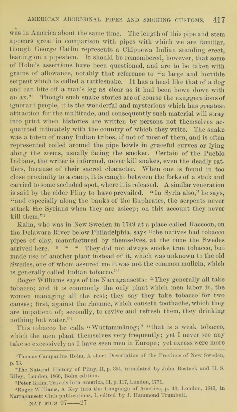 • was in America about the same time. The length of this pipe and stem appears great in comparison with pipes with which we are familiar, though George Gatlin represents a Chippewa Indian standing erect, leaning on a pipestem. It should be remembered, however, that some of Holm’s assertions have been questioned, and are to be taken with grains of allowance, notably that reference to “a large and horrible serpent which is called a rattlesnake. It has a head like that of a dog and can bite off a man’s leg as clear as it had been hewn down with an ax.”1 Though such snake stories are of course the exaggerations of ignorant people, it is the wonderful and mysterious which has greatest attraction for the multitude, and consequently such material will stray into print when histories are written by persons not themselves ac- quainted intimately with the country of which they write. The snake was a totem of many Indian tribes, if not of most of them, and is often represented coiled around the pipe bowls in graceful curves or lying along the stems, usually facing the smoker. Certain of the Pueblo Indians, the writer is informed, never kill snakes, even the deadly rat- tlers, because of their sacred character. When one is found in too close proximity to a camp, it is caught between the forks of a stick and carried to some secluded spot, where it is released. A similar veneration is said by the elder Pliny to have prevailed. ‘‘In Syria also,” he says, “and especially along the banks of the Euphrates, the serpents never attack the Syrians when they are asleep; on this account they never kill them.”2 Kalm, who was in New Sweden in 1749 at a place called Raccoon, on the Delaware River below Philadelphia, says “the natives had tobacco pipes of clay, manufactured by themselves, at the time the Swedes arrived here. * * * They did not always smoke true tobacco, but made use of another plant instead of it, which was unknown to the old Swedes, one of whom assured me it was not the common mullein, which is generally called Indian tobacco.”3 Roger Williams says of the Narragansetts: “They generally all take tobacco; and it is commonly the only plant which men labor in, the women managing all the rest; they say they take tobacco'for two causes; first, against the rheume, which causeth toothache, which they are impatient of; secondly, to revive and refresh them, they drinking nothing but water.”4 This tobacco he calls “Wuttammanog;” “that is a weak tobacco, which the men plant themselves very frequently; yet I never see any take so excessively as I have seen men in Europe; yet excess were more 'Thomas Campanius Holm, A short Description of the Province of Now Sweden, p. 53. JThe Natural History of Pliny, II, p. 351, translated by John Bostoek and H. S. Riley, London, 186(5, Bohn edition. Peter Kalm, Travels into America, II, p. 117, London, 1771. ••Roger Williams, A Key into the Language of America, p. 43, Loudon, 1(54 3, in Narragansett Club publications, I, edited by J. Hammond Trumbull. NAT MUS 97 1*7