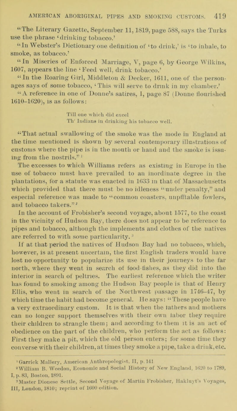 “The Literary Gazette, September 11,1819, page 588, says the Turks use the phrase ‘drinking tobacco.’ “In Webster’s Dictionary one definition of ‘to drink,’ is ‘to inhale, to smoke, as tobacco.’ “In Miseries of Enforced Marriage, V, page 0, by George Wilkins, 1007, appears the line ‘ Feed well, drink tobacco.’ “In the Roaring Girl, Middleton & Decker, 1611, one of the person- ages says of some tobacco, ‘This will serve to drink in my chamber.’ “A reference in one of Donne’s satires, 1, page 87 (Donne flourished 1010-1020), is as follows: Till one which did excel Th' Indians in drinking his tobacco well. “That actual swallowing of the smoke was the mode in England at the time mentioned is shown by several contemporary illustrations of customs where the pipe is in the mouth or hand and the smoke is issu- ing from the nostrils.” * 1 * III, The excesses to which Williams refers as existing in Europe in the use of tobacco must have prevailed to an inordinate degree in the plantations, for a statute was enacted in 1033 m that of Massachusetts which provided that there must be no idleness “under penalty,” and especial reference was made to “common coasters, unpft'table fowlers, and tobacco takers.”1 In the account of Frobisher’s second voyage, about 1577, to the coast in the vicinity of Hudson Bay, there does not appear to be reference to pipes and tobacco, although the implements and clothes of the natives are referred to with some particularity. ! If at that period the natives of Hudson Bay had no tobacco, which, however, is at present uncertain, the first English traders would have lost no opportunity to popularize its use in their journeys to the far north, where they went in search of food-fishes, as they did into the interior in search of peltries. The earliest reference which the writer has found to smoking among the Hudson Bay people is that of Henry Ellis, who went in search of the jSortliwest passage in 1746-47, by which time the habit had become general. He says: “These people have a very extraordinary custom. It is that when the lathers and mothers can no longer support themselves with their own labor they require their children to strangle them; and according to them it is an act of obedience on the part of the children, who perform the act as follows: First they make a pit, which the old person enters; for some time they converse with their children, at times they smoke a pipe, take a drink,etc. •Garrick Mallery, American Anthropologist, II, p. 141 2William B. Weedon, Economic and Social History of New England, 1820 to 1789, I, p. 83, Boston, 1891. 3Master Dioueso Settle, Second Voyage of Martin Frobisher, Hakluyt's Voyages, III, London, 1810; reprint of 1000 edition.