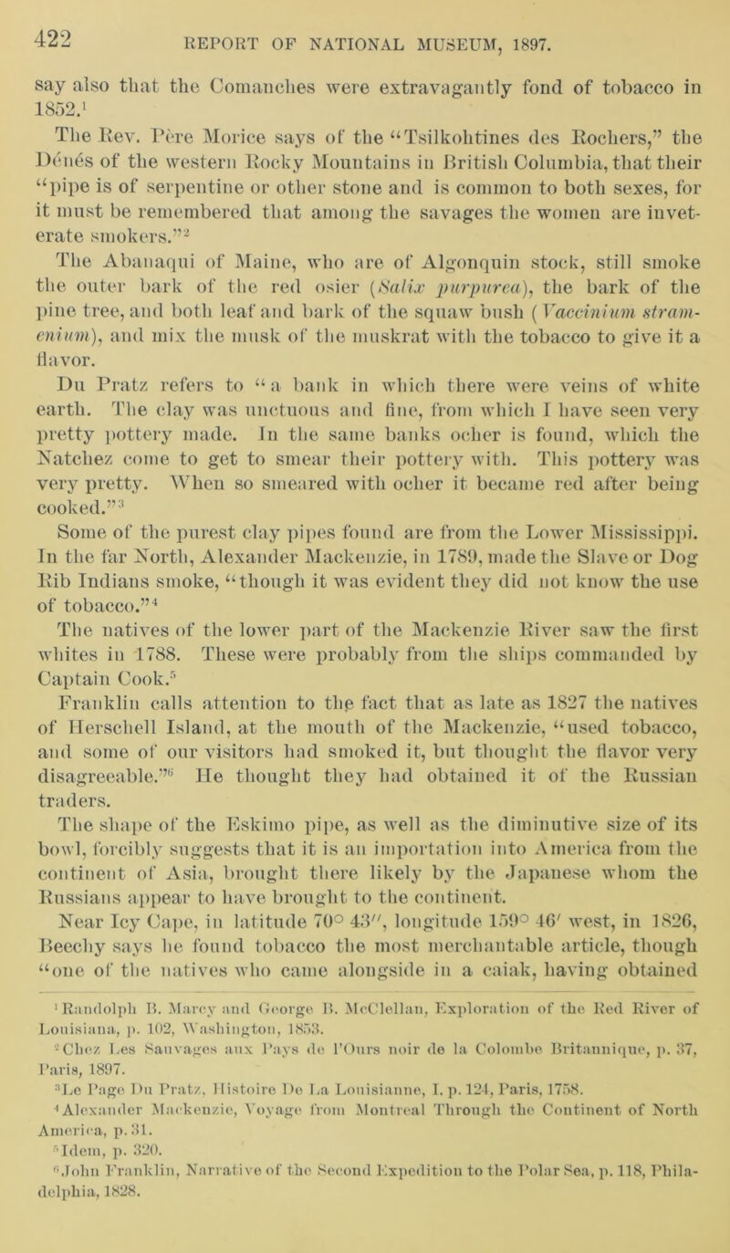 say also that the Comanches were extravagantly fond of tobacco in 1852.1 The Rev. Pere Morice says of the “Tsilkolitines des Rocliers,” the Denes of the western Rocky Mountains in British Columbia, that their “pipe is of serpentine or other stone and is common to both sexes, for it must be remembered that among the savages the women are invet- erate smokers.”2 The Abanaqui of Maine, who are of Algonquin stock, still smoke the outer bark of the red osier (Salix purpurea), the bark of the pine tree, and both leaf and bark of the squaw bush (Yaccinium stram- onium), and mix the musk of the muskrat with the tobacco to give it a flavor. Du Pratz refers to “a bank in which there were veins of white earth. The clay was unctuous and fine, from which I have seen very pretty pottery made. In the same banks ocher is found, which the Natchez come to get to smear their pottery with. This pottery was very pretty. When so smeared with ocher it became red after being cooked.”3 Some of the purest clay pipes found are from the Lower Mississippi. In the far North, Alexander Mackenzie, in 1789, made the Slave or Dog Rib Indians smoke, “though it was evident they did not know the use of tobacco.”4 The natives of the lower part of the Mackenzie River saw the first whites in 1788. These were probably from the ships commanded by Captain Cook.5 Franklin calls attention to the fact that as late as 1827 the natives of Herscliell Island, at the mouth of the Mackenzie, “used tobacco, and some of our visitors had smoked it, but thought the flavor very disagreeable.”8 He thought they had obtained it of the Russian traders. The shape of the Eskimo pipe, as well as the diminutive size of its bowl, forcibly suggests that it is an importation into America from the continent of Asia, brought there likely by the Japanese whom the Russians appear to have brought to the continent. Near Icy Cape, in latitude 70° 43, longitude 159° 46' west, in 1826, Beechy says he found tobacco the most merchantable article, though “one of the natives who came alongside in a caiak, having obtained 'Randolph II. Marcy and George B. McClellan, Exploration of the Red River of Louisiana, p. 102, Washington, 1853. 2 Chez Les Sauvages anx Pays de l’Ours noir de la Colombo Britannique, p. 37, Paris, 1897. Le Page Du Pratz, Ilistoiro De La Lonisianne, I. p. 124, Paris, 1758. 4 Alexander Mackenzie, Voyage from Montreal Through the Continent of North America, p.31. Idem, p. 320. John Franklin, Narrative of the Second Expedition to the Polar Sea, p. 118, Phila- delphia, 1828.