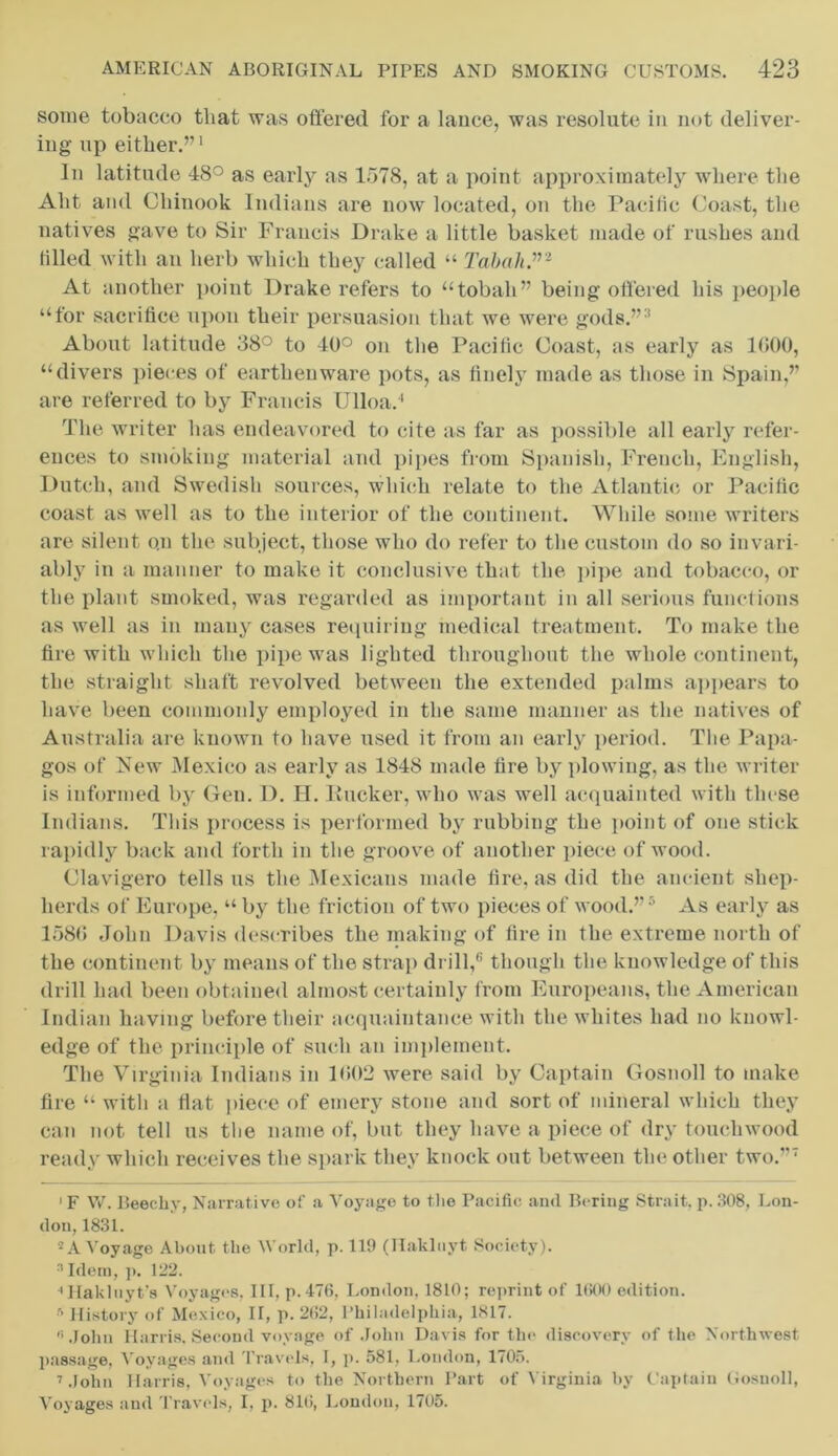 some tobacco that was offered for a lance, was resolute in not deliver- ing up either.”1 In latitude 48° as early as 1578, at a point approximately where the Aht and Chinook Indians are now located, on the Pacific Coast, the natives gave to Sir Francis Drake a little basket made of rushes and tilled with an herb which they called “ Tabah”2 At another point Drake refers to “tobali” being offered his people “for sacrifice upon their persuasion that we were gods.”3 About latitude 38° to 40° on the Pacific Coast, as early as 1G00, “divers pieces of earthenware pots, as finely made as those in Spain,” are referred to by Francis Ulloa.4 The writer has endeavored to cite as far as possible all early refer- ences to smoking material and pipes from Spanish, French, English, Dutch, and Swedish sources, which relate to the Atlantic or Pacific coast as well as to the interior of the continent. While some writers are silent o.n the subject, those who do refer to the custom do so invari- ably in a manner to make it conclusive that the pipe and tobacco, or the plant smoked, was regarded as important in all serious functions as well as in many cases requiring medical treatment. To make the tire with which the pipe was lighted throughout the whole continent, the straight shaft revolved between the extended palms appears to have been commonly employed in the same manner as the natives of Australia are known to have used it from an early period. The Papa- gos of New Mexico as early as 1848 made tire by plowing, as the writer is informed by Gen. D. H. Rucker, who was well acquainted with these Indians. Tins process is performed by rubbing the point of one stick rapidly back and forth in the groove of another piece of wood. Clavigero tells us the Mexicans made tire, as did the ancient shep- herds of Europe, “ by the friction of two pieces of wood.”5 As early as 158(5 John Davis describes the making of fire in the extreme north of the continent by means of the strap drill,6 though the knowledge of this drill had been obtained almost certainly from Europeans, the American Indian having before their acquaintance with the whites had no knowl- edge of the principle of such an implement. The Virginia Indians in 1(502 were said by Captain Gosnoll to make lire “ witli a flat piece of emery stone and sort of mineral which they can not tell us the name of, but they have a piece of dry touchwood ready which receives the spark they knock out between the other two.”7 1F W. Beechy, Narrative of a Voyage to the Pacific and Bering Strait, p. 308, Lon- don, 1831. 2 A Voyage About the World, p. 119 (Hakluyt Society). 3 Idem, p. 122. ••Hakluyt's Voyages, III, p.476, London, 1810; reprint of 1600 edition. ■r> History of Mexico, II, p. 262, Philadelphia, 1817. « John Harris, Second voyage of John Davis for the discovery of the Northwest, passage, Voyages and Travels, I, p. 581, London, 1705. 7 John Harris, Voyages to the Northern Part of Virginia by Captain Gosnoll, Voyages and Travels, I, p. 810, London, 1705.