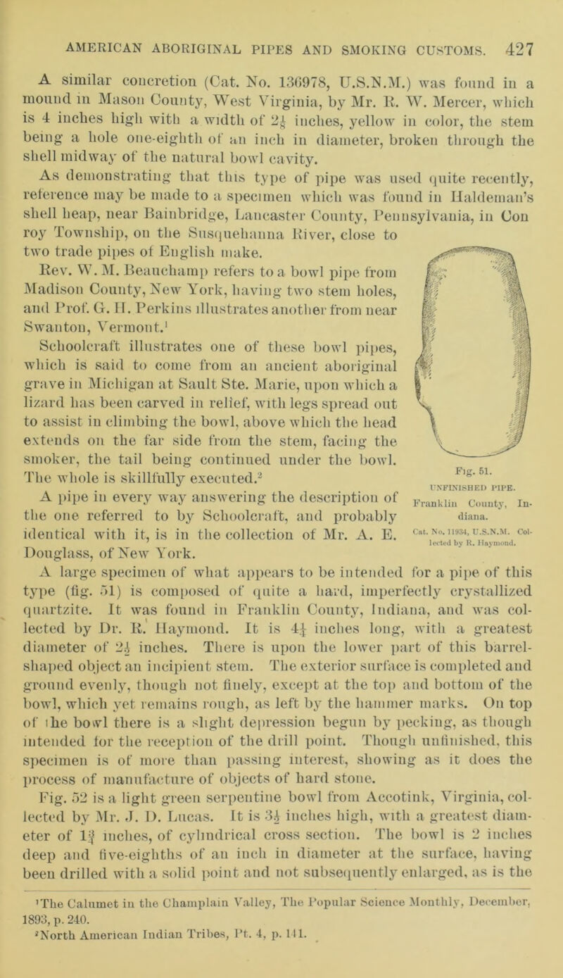 A similar concretion (Cat. No. 130978, U.S.N.M.) was found in a mound in Mason County, West Virginia, by Mr. R. W. Mercer, which is 4 inches high with a width of 2£ inches, yellow in color, the stem being a hole one-eightli of an inch in diameter, broken through the shell midway of the natural bowl cavity. As demonstrating that this type of pipe was used quite recently, reference may be made to a specimen which was found in Hakleman’s shell heap, near Bainbridge, Lancaster County, Pennsylvania, in Con roy Township, on the Susquehanna River, close to two trade pipes of English make. Rev. W. M. Beauchamp refers to a bowl pipe from Madison County, New York, having two stem holes, and Prof. G. 11. Perkins illustrates another from near Swanton, Vermont.1 Schoolcraft illustrates one of these bowl pipes, which is said to come from an ancient aboriginal grave in Michigan at Sault Ste. Marie, upon which a lizard has been carved in relief, with legs spread out to assist in climbing the bowl, above which the head extends on the far side from the stem, facing the smoker, the tail being continued under the bowl. The whole is skillfully executed.2 A pipe in every way answering the description of the one referred to by Schoolcraft, and probably identical with it, is in the collection of Mr. A. E. Douglass, of New York. A large specimen of what appears to be intended for a pipe of this type (fig. 51) is composed of quite a hard, imperfectly crystallized quartzite. It was found in Franklin County, Indiana, and was col- lected by Dr. R. Haymond. It is inches long, with a greatest diameter of 2i inches. There is upon the lower part of this barrel- shaped object an incipient stem. The exterior surface is completed and ground evenly, though not finely, except at the top and bottom of the bowl, which yet remains rough, as left by the hammer marks. On top of ihe bowl there is a slight depression begun by pecking, as though intended for the reception of the drill point. Though unfinished, this specimen is of more than passing interest, showing as it does the process of manufacture of objects of hard stone. Fig. 52 is a light green serpentine bowl from Accotink, Virginia, col- lected by Mr. «J. I). Lucas, it is 3A inches high, with a greatest diam- eter of 1^ inches, of cylindrical cross section. The bowl is 2 inches deep and five-eighths of an inch in diameter at the surface, having been drilled with a solid point and not subsequently enlarged, as is the 'The Calumet iu the Champlain Valley, The Popular Science Monthly, December, 1893, p.240. 'North American Indian Tribes, Pt. 4, p. 111. Franklin County, In- diana. Cat. No. 11934, U.S.N.M. Col- leeted by R. Haymond.